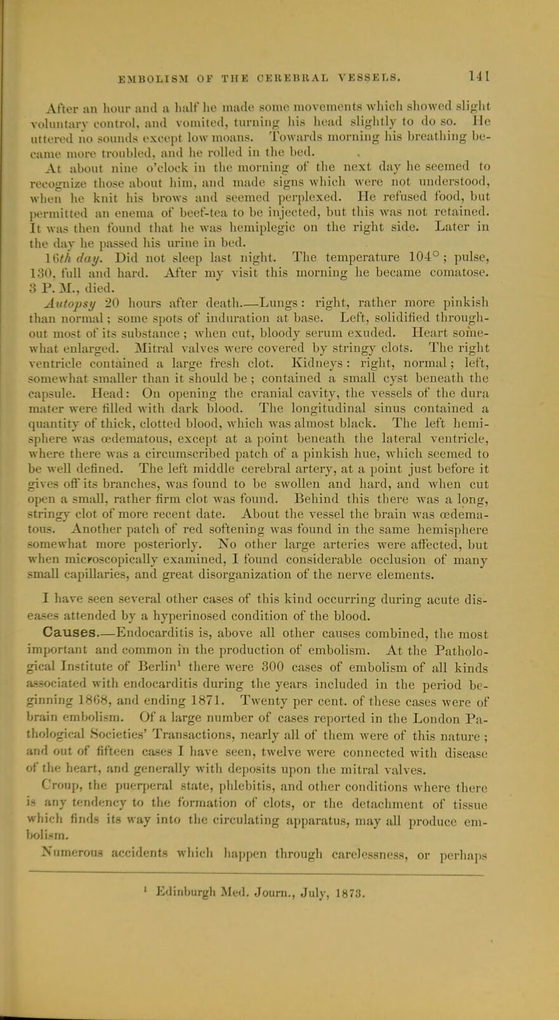 After an hour and u hiilf he made some movements wliicli sliowed sliglit vohiiitarv control, and vomited, turnin,' liis head sliglitly to do so. He uttered no sounds except low moans. Towards morning his breathing be- came more troubled, and he rolled in the bed. At about nine o'clock in the morning of the next day he seemed to recognize those about him, and made signs which were not understood, when he knit his brows and seemed perplexed. He refused food, but permitted an enema of beef-tea to be injected, but this was not retained. It was then found that he was hemiplegic on the right side. Later in the day he passed his urine in bed. H'>th dai/. Did not sleep last night. The temperature 104°; pulse, loO. full and hard. After my visit this morning he became comatose. 3 P. M., died. Autopsy 20 hours after death Lungs: right, rather more pinkish than normal; some spots of induration at base. Left, solidified through- out most of its substance ; when cut, bloody serum exuded. Heart some- what enlarged. Mitral valves were covered by stringy clots. The right ventricle contained a large fresh clot. Kidneys : right, normal; left, somewhat smaller than it should be ; contained a small cyst beneath the capsule. Head: On opening the cranial cavity, the vessels of the dura mater were filled Avith dark blood. The longitudinal sinus contained a quantity of thick, clotted blood, which was almost black. The left hemi- sphere was oedematous, except at a point beneath the lateral ventricle, where there was a circumscribed patch of a pinkish hue, which seemed to be well defined. The left middle cerebral artery, at a point just before it gives off its branches, was found to be swollen and hard, and Avhen cut open a small, rather firm clot was found. Behind this there was a long, stringy clot of more recent date. About the vessel the brain was oedema- tous. Another patch of red softening was found in the same hemisphere somewhat more posteriorly. No other large arteries were affected, but when micFOScopicaUy examined, I found considerable occlusion of many small capillaries, and great disorganization of the nerve elements. I have seen several other cases of this kind occurring during acute dis- eases attended by a hyperinosed condition of the blood. Causes—Endocarditis is, above all other causes combined, the most important and common in the production of embolism. At the Patholo- gical Institute of Berlin' there were 300 cases of embolism of all kinds associated with endocarditis during the years included in the period be- ginning 1808, and ending 1871. Twenty per cent, of these cases were of brain embolism. Of a large number of cases reported in tlie London Pa- thol ogical Societies' Transactions, nearly all of them were of this nature ; and out of fifteen cases I have seen, twelve were connected with disease of the heart, and generally with dejjosits upon the mitral valves. Croup, the puerperal state, phlebitis, and other conditions where tliere is any tendency to the formation of clots, or the detachment of tissue which finds its way into the circulating apparatus, may all produce em- bolism. Numerous accidents wliich happen througli carelessness, or perhajjs ' Edinburgh Med. Journ., July, 1873.