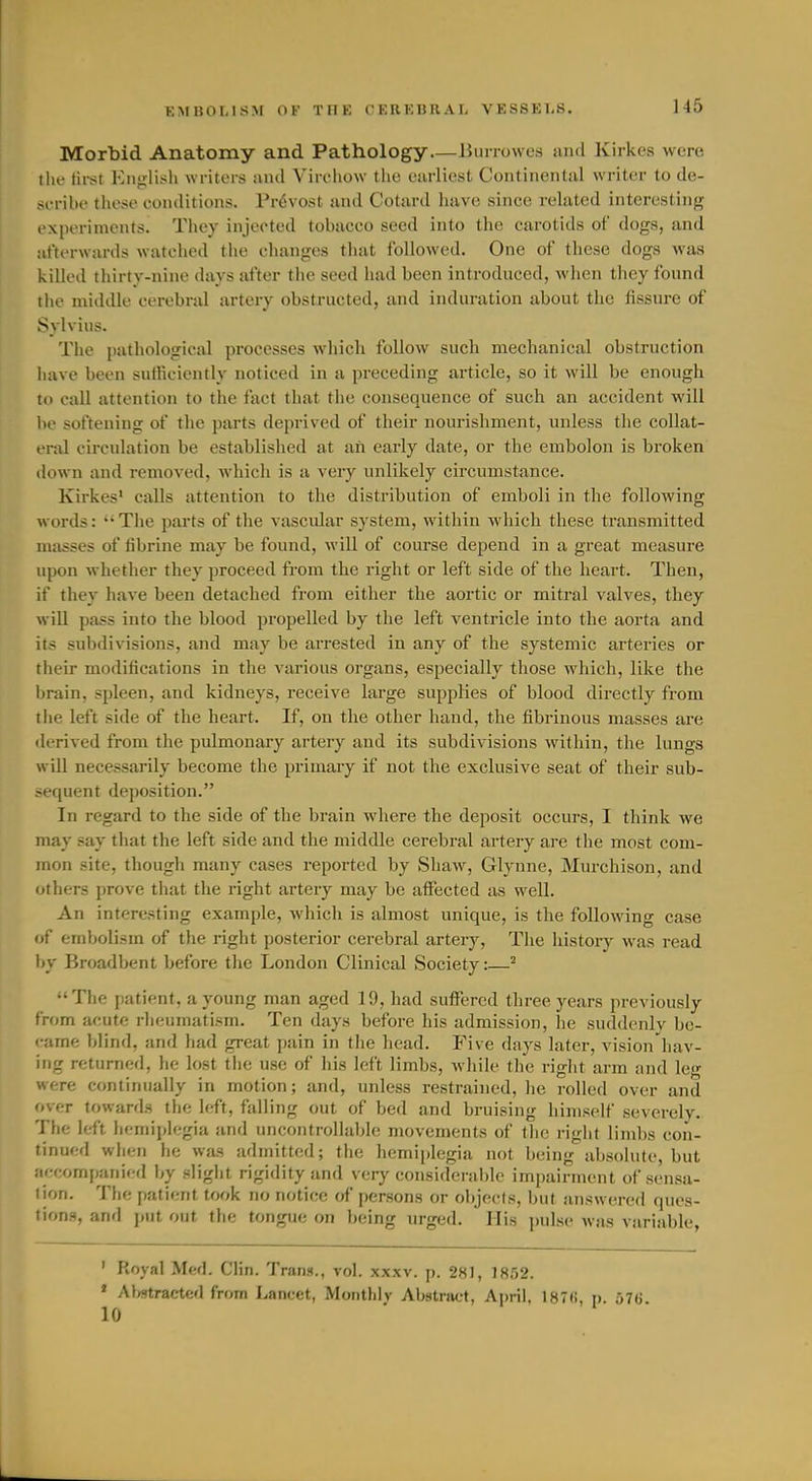 Morbid Anatomy and Pathology—Burrowcs and Kirkes were the tii-st English writers ivnd Virchow the earliest Continental writer to de- scribe tiiese conditions. Prdvost and Cotard have since related interesting experiments. They injected tobacco seed into the carotids of dogs, and afterwards watched the changes that followed. One of these dogs was killed thirty-nine days after tiie seed had been introduced, when they found the miildle cerebral artery obstructed, and induration about the fissure of Sylvius. The pathological processes which follow such mechanical obstruction have been sulKciently noticed in a preceding article, so it will be enough to call attention to the fact that the consequence of such an accident will be softening of the parts deprived of their nourishment, unless the collat- eral circulation be established at aii early date, or the embolon is broken down and removed, which is a very unlikely circumstance. Kirkes' calls attention to the distribution of emboli in the following words: The pai'ts of the vascular system, within which these transmitted masses of librine may be found, will of course depend in a great measure upon whether they proceed from the right or left side of the heart. Then, if they have been detached from either the aortic or mitral valves, they will pass into the blood propelled by the left ventricle into the aorta and its subdivisions, and may be arrested in any of the systemic arteries or their modifications in the various organs, especially those which, like the brain, spleen, and kidneys, receive large supplies of blood directly from the left side of the heart. If, on the other hand, the fibrinous masses are derived from the pulmonary artery and its subdivisions within, the lungs will necessarily become the primary if not the exclusive seat of their sub- sequent deposition. In regard to the side of the brain where the deposit occurs, I think we may say that the left side and the middle cerebral artery are the most com- mon site, though many cases reported by Shaw, Glynne, Murchison, and others prove that the right artery may be affected as well. An interesting example, Avhich is almost unique, is the following case <jf embolism of the rigiit posterior cerebral artery, The history was read by Broadbent before the London Clinical Society:—^ The patient, a young man aged 19, had suffered three years previously from acute rheumatism. Ten days before his admission, he suddenly be- came blind, and had great pain in the head. Five days later, vision liav- ing returned, he lost tiie use of his left limbs, while the right arm and leg were continually in motion; and, unless restrained, he rolled over and over towards the left, falling out of bed and bruising himself severely. The left hemiplegia and uncontrollable movements of the right limbs con- tinued wiicn he was admitted; the hemiplegia not being absolute, but accompanied by sligiit rigidity and very consideraljle impairment of sensa- tion. The patient took no notice of persons or objects, but answt^red ques- tion.s, and put out the tongue on being urged. His pulse was variable, ' Royal Med. Clin. Trans., vol. xxxv. p. 281, 1852. » Al/stractcd from Lancet, Monthly Abstract, April, 187(i, p. yTG. 10