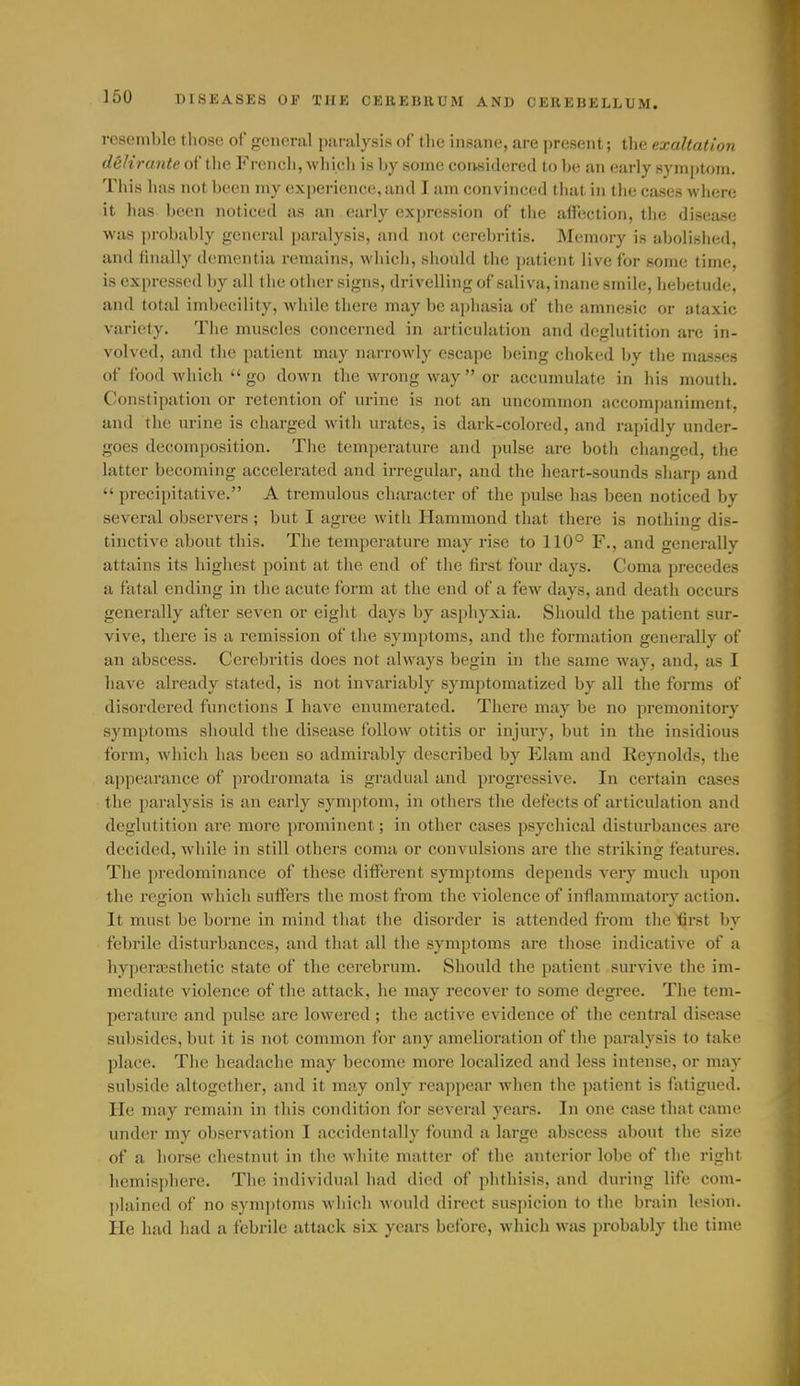 resemble those of general paralysis of the insane, are present; the exaltation delirante of the French, which is by some considered to be an early symptom. This has not been my experience, and I am convinced tliat in tlie cases where it has been noticed as an early expression of the affection, the disease was probably general paralysis, and not cerebritis. Memory is abolished, and finally dementia remains, which, should the patient live for some time, is expressed by all the other signs, drivelling of saliva, inane smile, hebetude, and total imbecility, while there may be aphasia of the amnesic or ataxic variety. The muscles concerned in articulation and deglutition are in- volved, and tlie patient may narrowly escape being choked by the masses of food which go down the wrong way or accumulate in his mouth. Constipation or retention of urine is not an uncommon accompaniment, and the urine is charged with urates, is dark-colored, and rapidly under- goes decomposition. The temperature and pulse are both changed, the latter becoming accelerated and irregular, and the heart-sounds sharp and  precipitative. A tremulous character of the pulse has been noticed by several observers ; but I agree with Hammond that there is nothing dis- tinctive about this. The temperature may rise to 110° F., and generally attains its highest point at the end of the first four days. Coma precedes a fatal ending in the acute form at the end of a few days, and death occurs generally after seven or eight days by asphyxia. Should the patient sur- vive, there is a remission of the symptoms, and the formation generally of an abscess. Cerebritis does not always begin in the same way, and, as I have already stated, is not invariably symptoniatized by all the forms of disordered functions I have enumerated. There may be no premonitory symptoms should the disease follow otitis or injury, but in the insidious form, Avhich has been so admirably described by Elam and Reynolds, the appearance of prodromata is gradual and progressive. In certain cases the paralysis is an early symptom, in others the defects of articulation and deglutition are more prominent; in other cases psychical disturbances are decided, while in still others coma or convulsions are the striking features. The predominance of these different symptoms depends very much upon the region which suflPers the most from the violence of inflammatory action. It must be borne in mind that the disorder is attended from the first by febrile disturbances, and that all the symptoms are those indicative of a hyperajsthetic state of the cerebrum. Should the patient survive the im- mediate violence of the attack, he may recover to some degree. The tem- perature and pulse are lowered ; the active evidence of the central disease subsides, but it is not common for any amelioration of the paralysis to take place. The headache may become more localized and less intense, or may subside altogether, and it may only reappear when the patient is fatigued. He may remain in this condition for several years. In one case that came under my observation I accidentally found a large abscess about the size of a horse chestnut in the white matter of the anterior lobe of the right hemiisphere. The individual had died of phthisis, and during life com- ])lained of no symptoms which would direct suspicion to the brain lesion. He had had a febrile attack six years before, which was probably the time