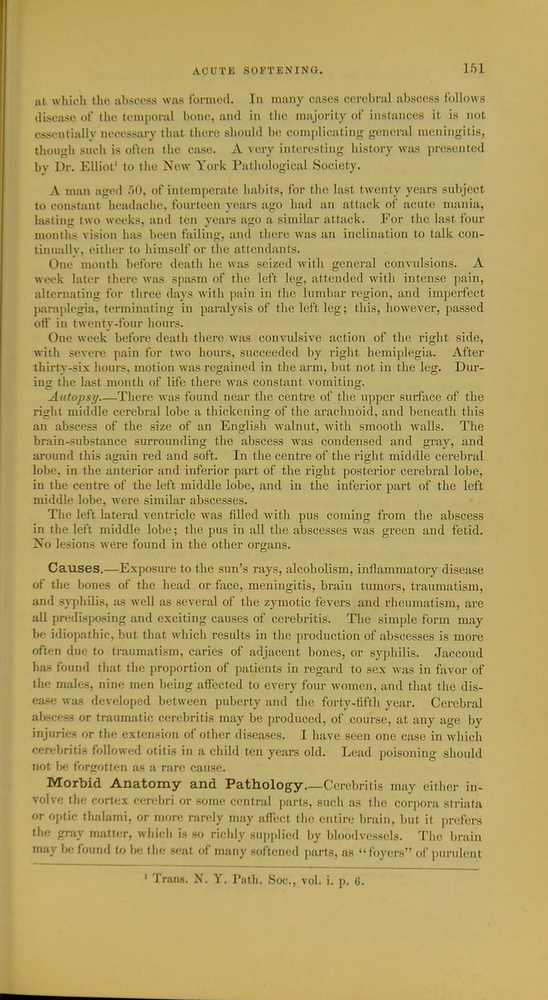 at which the abscess was formed. In many cases cerebral abscess follows disease of the temporal bone, and in the majority of instances it is not essentially necessary that there slionld be comi)lieating jrcncral meningitis, though such is often the case. A very interesting history was presented bv Dr. Elliot' to the New York Pathological Society. A man aged 50, of intemperate habits, for the last twenty years subject to constant headache, fourteen years ago liad an attack of acute mania, lasting two weeks, and ten years ago a similar attack. For the last four montlis vision has been failing, and there was an inclination to talk con- tinually, either to himself or the attendants. One month before death lie was seized with general convulsions. A week later there was spasm of the left leg, attended with intense pain, alternating for three days with pain in the lumbar region, and imperfect paraplegia, terminating in paralysis of the left leg; this, however, passed otf in twenty-four hours. One week before death there was convulsive action of the right side, with severe pain for two hours, succeeded by right hemiplegia. After thirty-six hours, motion was regained in the arm, but not in the leg. Dur- ing the last month of life there was constant vomiting. Autopsy There was found near the centre of the upper surface of the right middle cerebral lobe a thickening of the araclinoid, and beneath tliis an abscess of the size of an English walnut, with smooth walls. The brain-substance surrounding the abscess was condensed and gray, and around this again red and soft. In the centre of the right middle cei'ebral lobe, in the anterior and inferior part of the right posterior cerebral lobe, in the centre of the left middle lobe, and in the inferior part of the left middle lobe, were similar abscesses. The left lateral ventricle was filled with pus coming from the abscess in the left middle lobe; the pus in all the abscesses was green and fetid. Xo lesions were found in the other organs. Causes.—Exposm-e to the sun's rays, alcoholism, inflammatory disease of the bones of the head or face, meningitis, brain tumors, traumatism, and syphUis, as well as several of the zymotic fevers and rheumatism, ai-e all predisposing and exciting causes of cerebritis. The simple form may be idiopathic, but that which results in the production of abscesses is more often due to traumatism, caries of adjacent bones, or syphilis. Jaccoud has found that tlie proportion of patients in regard to sex was in favor of the males, nine men being affected to every four women, and that the dis- ease was developed between puberty and the forty-fifth year. Cerebral abscess or traumatic cerebritis may be produced, of course, at any age by injuries or the extension of other diseases. I have seen one case in which cerebritis followed otitis in a child ten years old. Lead poisoning should not be forgotten as a rare cause. Morbid Anatomy and Pathology—Cerebritis may either in- volve the corte,x cerebri or some central parts, such as the corpora striata or optic thalami, or more randy may affect tlie entire brain, but it prefers the gray matter, which is so riclily su|)plied by bh)odvessels. The brain may be found to be the seat of many softened parts, as foyers of purulent ' Trans. N. Y. Path, See., vol. i. p. 6.