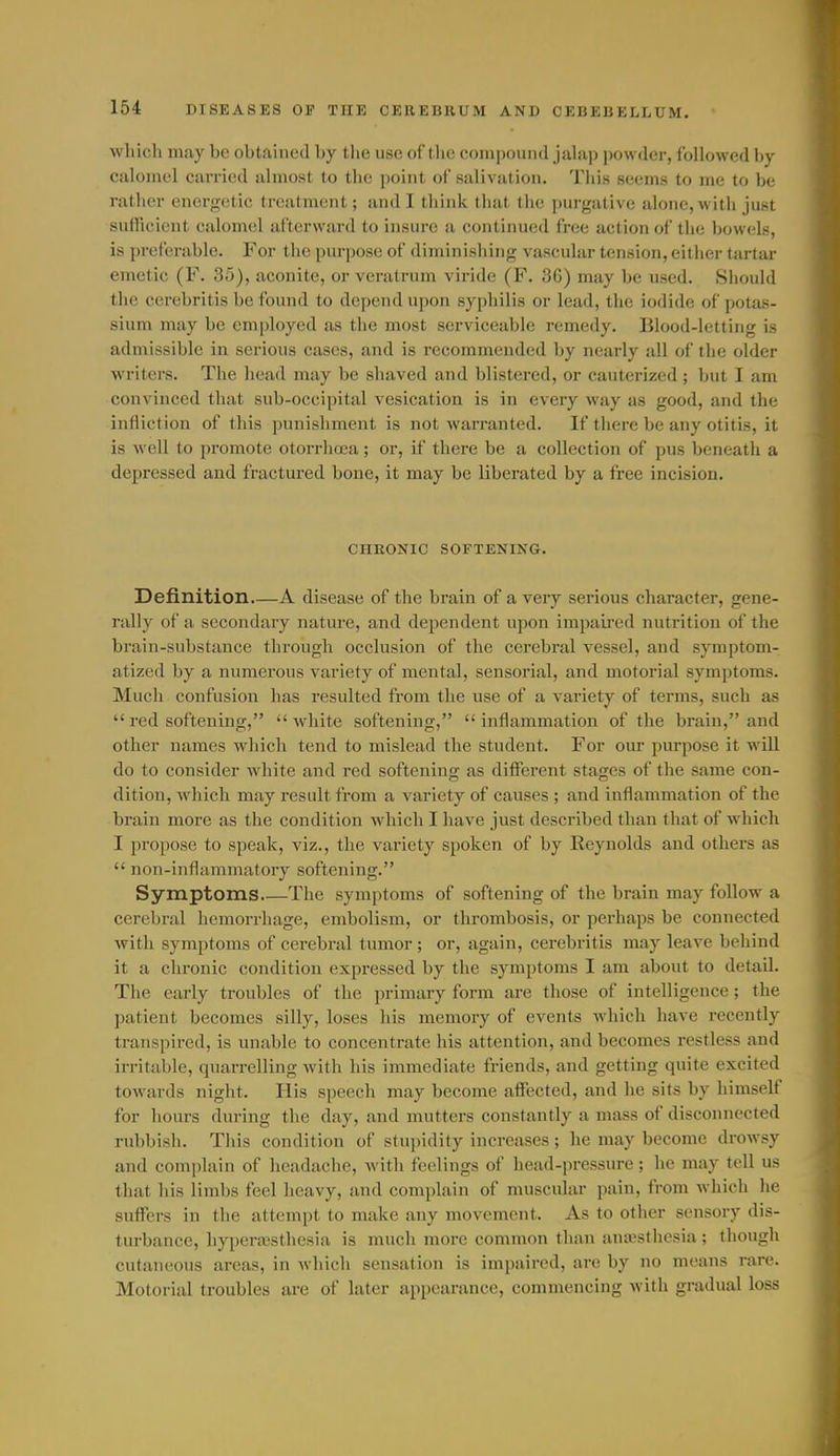 wliicli may be obtained by the use of the compound jalap powder, followed by calomel carried almost to the point of salivation. This seems to me to be rather enerffetic treatment; and I think that tlie purgative alone, with just sufficient calomel afterward to insure a continued free action of the bowels, is preferable. For the purpose of diminishing vascular tension, either tartar emetic (F. 35), aconite, or veratrum viridc (F. 36) may be used. Should the ccrebritis be found to depend upon syphilis or lead, the iodide of potas- sium may be employed as tlie most serviceable remedy. Blood-letting is admissible in serious cases, and is recommended by nearly all of the older writers. The head may be shaved and blistered, or cauterized ; but I am convinced that sub-occipital vesication is in every way as good, and the infliction of this punishment is not warranted. If there be any otitis, it is well to promote otorrhcea; or, if there be a collection of pus beneath a depressed and fractui-ed bone, it may be liberated by a free incision. CHKONIC SOFTENING. Definition.—A disease of the brain of a very serious character, gene- rally of a secondary nature, and dependent upon impaired nutrition of the brain-substance through occlusion of the cerebral vessel, and symptom- atized by a numerous variety of mental, sensorial, and motorial symptoms. Much confusion has resulted fi'om the use of a variety of terms, such as  red softening, white softening, inflammation of the brain, and other names which tend to mislead the student. For our purpose it will do to consider white and red softening as different stages of the same con- dition, which may result from a variety of causes ; and inflammation of the brain more as the condition which I have just described than that of which I propose to speak, viz., the variety spoken of by Reynolds and others as  non-inflammatory softening. Symptoms Tlie symptoms of softening of the brain may follow a cerebral hemorrhage, embolism, or thrombosis, or perhaps be connected with symptoms of cerebral tumor; or, again, ccrebritis may leave behind it a chronic condition expressed by the symptoms I am about to detail. The early troubles of the primary form are those of intelligence ; the patient becomes silly, loses his memory of events which have recently transpii'ed, is unable to concentrate his attention, and becomes restless and irritable, quarrelling with his immediate friends, and getting quite excited towards night. His speech may become affected, and he sits by himself for hours during the day, and mutters constantly a mass of disconnected rubbish. This condition of stupidity increases ; he may become drowsy and complain of headache, with feelings of head-pressure ; he may tell us that his limbs feel heavy, and complain of muscular pain, from which he suffers in the attempt to make any movement. As to other sensory dis- turbance, hyperajsthesia is much more common than anajsthesia ; though cutaneous ai-eas, in which sensation is impaired, are by no means rare. Motorial troubles are of later appearance, commencing with gradual loss