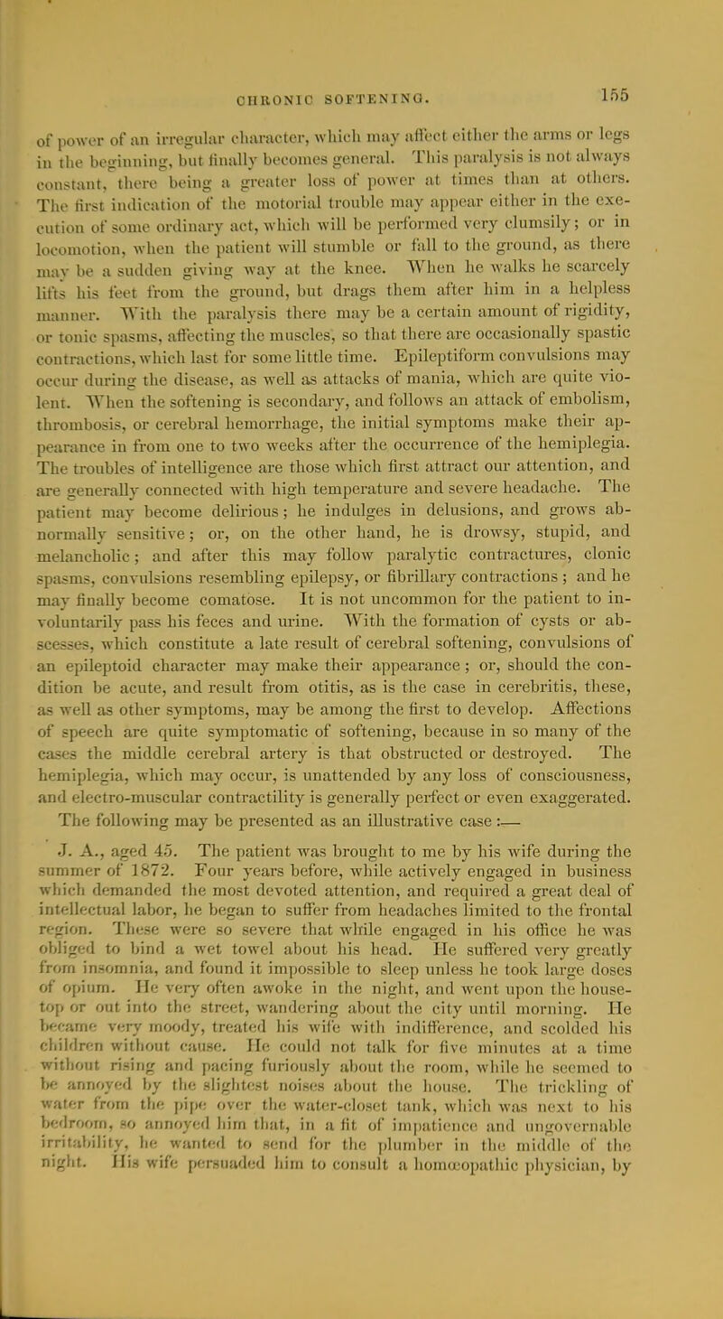 of power of an irregular character, which may affect either the ai-ms or legs in the beginning, but finally becomes general. This paralysis is not always constant, there being a greater loss of power at times than at others. The tirst indication of the motorial trouble may appear either in the exe- cution of some ordinary act, which will be performed very clumsily; or in locomotion, when the patient will stumble or fall to the ground, as there mav be a sudden giving way at the knee. When he walks he scarcely lifts his feet from the ground, but drags them after him in a helpless manner. With the paralysis there may be a certain amount of rigidity, or tonic spasms, affecting the muscles, so that there are occasionally spastic contractions, which last for some little time. Epileptiform convulsions may occur during the disease, as well as attacks of mania, which are quite vio- lent. When the softening is secondary, and follows an attack of embolism, thrombosis, or cerebral hemorrhage, the initial symptoms make their ap- pearance in from one to two weeks after the occurrence of the hemiplegia. The troubles of intelligence are those which first attract our attention, and are generally connected with high temperature and severe headache. The patient may become delirious ; he indulges in delusions, and grows ab- normally sensitive; or, on the other hand, he is drowsy, stupid, and melancholic; and after this may follow paralytic contractures, clonic spasms, convulsions resembling epilepsy, or fibrillary contractions ; and he may finally become comatose. It is not uncommon for the patient to in- voluntarily pass his feces and urine. With the formation of cysts or ab- scesses, which constitute a late result of cerebral softening, convulsions of an epileptoid character may make their appearance ; or, should the con- dition be acute, and result from otitis, as is the case in cerebritis, these, as well as other symptoms, may be among the first to develop. Affections of speech are quite symptomatic of softening, because in so many of the cases the middle cerebral artery is that obstructed or destroyed. The hemiplegia, which may occur, is unattended by any loss of consciousness, and electro-muscular contractility is generally perfect or even exaggerated. The following may be presented as an illustrative case :— J. A., aged 45. The patient was brought to me by his wife during the summer of 1872. Four years before, while actively engaged in business whicli demanded the most devoted attention, and required a great deal of intellectual labor, he began to suffer from headaches limited to the frontal region. These were so severe that while engaged in his office he Avas obliged to bind a wet towel about his head. He suffered very greatly from insomnia, and found it impossible to sleep unless he took large doses of opium. He very often awoke in the night, and went upon the house- top or out into the street, wandering about the city until morning. He bftcame very moody, treated his wife with indifference, and scolded his children without cause. He could not talk for five minutes at a time without rising and pacing furiously about the room, while he seemed to be annoyed by the sliglitest noises al)out the house. The trickling of water from the pipe over the water-closet tank, which was next to his bedroom, ao annoyed him that, in a fit of impatience and ungovernable irritability, lie wanted to senfl for the plunil)cr in the middle of tiie night. His wife persuaded him to consult a homa'opathic pliysician, by