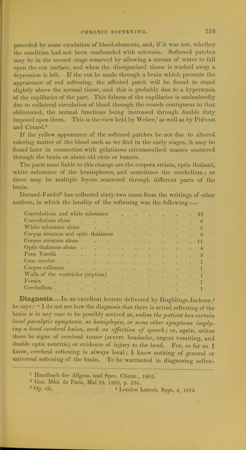 preceded by some exudation of blood-elements, and, if it was not, whether the condition had not been confounded with sclerosis. Softened patches may be in the second stage removed by allowing a stream of water to fall upon the cut surface, and when the disorganized tissue is washed away a depression is left. If the cut be made through a brain which presents the appoai-ance of red softening, the affected patch will be found to stand slightly above the normal tissue, and this is probably due to a hypercemia of the capillaries of the part. This fulness of the capillaries is undoubtedly due to collateral circulation of blood through the vessels contiguous to that obliterated, the normal functions being increased through double duty imposed upon them. This is the view held by Weber,* as well as by Prevost and Cotard.- If the yellow appearance of the softened patches be not due to altered coloring matter of the blood such as we find in the early stages, it may be found later in connection with gelatinous circumscribed masses scattered through the brain or about old clots or tumors. The parts most liable to this change are the corpora striata, optic thalami, white substance of the hemispheres, and sometimes the cerebellum; or there may be multiple foyers scattered tkrough different parts of the brain. Durand-FardeP has collected sixty-two cases from the writings of other authors, in which the locality of the softening was the following:— Convolutions and white substance ...... 22 Convolutions alone ......... 6 White substance alone ........ 5 Corpus striatum and optic thalamus ...... 6 Corpus striatum alone . . . . . . . .11 Optic tlialamus alone ......... 4 Pons Varolii 3 Cms cerebri 1 Corpus callosum ......... 1 AValls of the ventricles (septum) ...... 1 Fornix Cerebellum ........... i Diagnosis—In an excellent lecture delivered by Hughlings Jackson,* he says : •• 1 do not see how the diagnosis that there is actual softening of the brain is in any case to be possibly arrived at, imless the patient has certain local paralytic symptoms, as hemiplegia, or some other syinptoms imply- iny a local cerebral lesion, such as affection of speech; or, again, unless there be signs of cerebral tumor (severe headache, urgent vomiting, and double optic neuritis) or evidence of injury to the head. For, so far as I know, cerebral softening is always local; I know nothing of general or universal softening of the brain. To be warranted in diagnosing soften- ' Handbuch der Allgem. und Spec. Chirur., 186.5. ' Gaz. M6d. de Paris, Mai 19, ]8GC, p. .S.^C. ' ^P- cit. * London Lancet, Sept. 4, 187.5