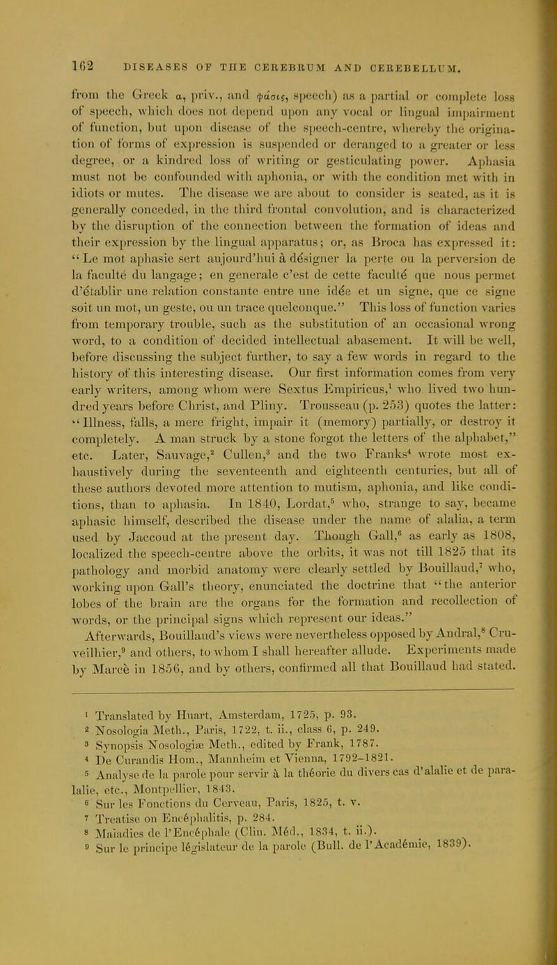 from the Greek a, priv., and ^laatj, speecli) as a partial or coni])lete loss of speech, whicli does not depend upon any vocal or lingual iinpainnent of function, but upon disease of tlie speech-centre, wliereby the origina- tion of forms of expression is suspended or deranged to a greater or less degree, or a kindred loss of writing or gesticulating power. Aphasia mnst not be confounded with aphonia, or with tlie condition met with in idiots or mutes. Tlie disease we are about to consider is seated, as it is generally conceded, in the third frontal convolution, and is characterized by the disruiition of tiie connection between the formation of ideas and their expression by the lingual apparatus; or, as Broca has expressed it:  Le mot aphasie sert aujourd'liui a designer la perte ou la perversion de la faculte du langage; en generale c'est de cette faculty que nous permet d'^tablir une relation constante entre une id^e et un signe, que ce signe soit un mot, un geste, ou un trace quelconque. This loss of function varies from temporary trouble, such as the substitution of an occasional wrong word, to a condition of decided intellectual abasement. It will be well, before discussing the subject further, to say a few words in regard to the history of this interesting disease. Our first information comes from very early writers, among whom were Sextus Empiricus,' who lived two hun- dred years before Christ, and Pliny. Trousseau (p. 253) quotes the latter: Illness, falls, a mere fright, impair it (memory) partially, or destroy it completely. A man struck by a stone forgot the letters of the alphabet, etc. Later, Sauvage,^ CuUen, and the two Franks* wrote most ex- haustively during the seventeenth and eighteenth centuries, but all of these authors devoted more attention to mutism, aphonia, and like condi- tions, than to aphasia. In 1840, Lordat,* who, strange to say, became aphasie himself, described the disease under the name of alalia, a term used by Jaecoud at the present day. Though Gall,^ as early as 1808, localized the speech-centre above the orbits, it was not till 1825 that its pathology and morbid anatomy were clearly settled by Bouillaud,' who, working upon Gall's theory, enunciated the doctrine that the anterior lobes of the brain are tlie organs for the formation and recollection of words, or the principal signs which represent our ideas. Afterwards, Bouillaud's views were nevertheless opposed by Andral,* Cru- veilhier,' and others, to whom I shall hereafter allude. Experiments made by Marce in 1856, and by others, confirmed all that Bouillaud had stated. ' Translated by Huart, Amsterdam, 1725, p. 93. 2 Nosologia Meth., Paris, 1722, t. ii., class G, p. 249. 3 Synopsis Nosologinj Meth., edited by Frank, 1787. * De Curandis Horn., Mannheim et Vienna, 1792-1821. 6 Analyse de la psirole pour servir il la th6orie du divers cas d'alalie et de para- lalie, etc., Montprllier, 1843. 6 Sur les Fonctions du Cerveau, Paris, 1825, t. v. 7 Treatise on Enc6])halitis, p. 284. 8 Maladies de I'Eiic^phak- (Clin. M6d., 1834, t. ii.). ® Sur le principc 16gislatc.ur de la parole (Bull, de l'Acad6niie, 1839).