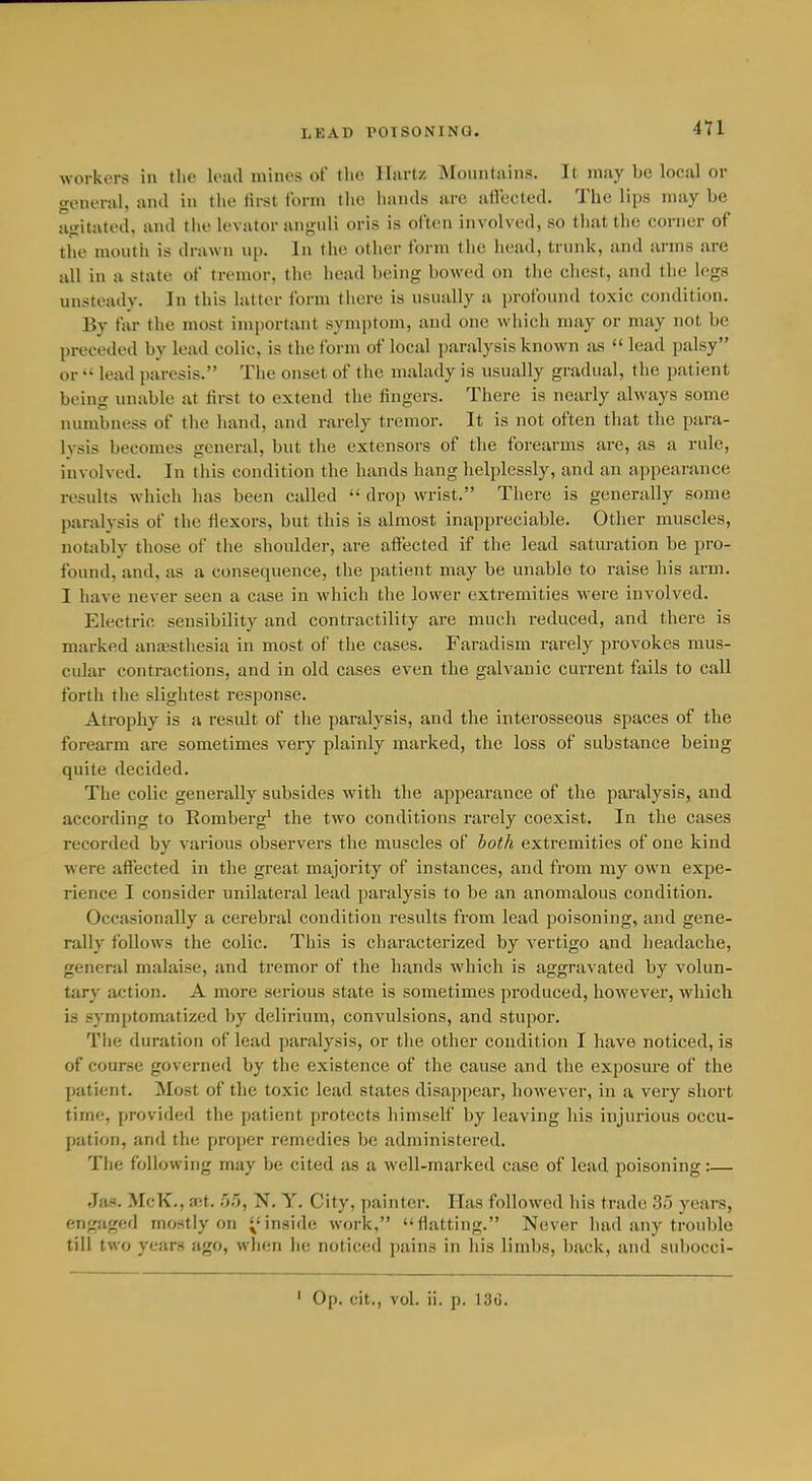 workers in the lead mines of the Ilartz Mountiiins. It may be local or general, and in tlie tirst form the hands are ailected. The lips may be agitated, and the levator angidi oris is often involved, so that the corner of the mouth is drawn up. In the other form the head, trunk, and arms are all in a state of tremor, the head being bowed on the ehest, and the legs unsteady. In this latter form there is usually a profound toxic condition. By far the most important symptom, and one which may or may not be preceded by lead colic, is the form of local paralysis known as  lead palsy or  lead paresis. The onset of the malady is usually gradual, the patient being unable at tirst to extend the fingers. There is nearly always some numbness of the hand, and rarely tremor. It is not often that the para- lysis becomes general, but the extensors of the forearms are, as a rule, involved. In this condition the hands hang helplessly, and an appearance results which has been called  drop wrist. There is generally some paralysis of the flexors, but this is almost inappreciable. Other muscles, notably those of the shoulder, are affected if the lead saturation be pro- found, and, as a consequence, the patient may be unable to raise his arm. I have never seen a case in which the lower extremities were involved. Electric sensibility and contractility are much reduced, and there is marked ancesthesia in most of the cases. Faradism rarely provokes mus- cular contractions, and in old cases even the galvanic current fails to call forth the slightest response. Atrophy is a result of the paralysis, and the interosseous spaces of the forearm are sometimes very plainly marked, the loss of substance being quite decided. The colic generally subsides with the appearance of the pai'alysis, and according to Romberg^ the two conditions rarely coexist. In the cases recorded by various observers the muscles of both extremities of one kind were affected in the great majority of instances, and from my own expe- rience I consider unilateral lead paralysis to be an anomalous condition. Occasionally a cerebral condition results from lead poisoning, and gene- rally follows the colic. This is characterized by vertigo and headache, general malaise, and tremor of the hands which is aggravated by volun- tary action. A more serious state is sometimes produced, however, which is symptomatized by delirium, convulsions, and stupor. Tiie duration of lead paralysis, or the other condition I have noticed, is of course governed by the existence of the cause and the exposure of the patient. Most of the toxic lead states disappear, however, in a very short time, provided the patient protects himself by leaving his injurious occu- pation, and the pro})er remedies be administered. The following may be cited as a well-marked case of lead poisoning:— Jas. McK., set. 55, N. Y. City, painter. Has followed his trade 35 years, engaged mostly on ^'inside work, flatting. Never had any trouble till two years ago, when he noticed pains in his limbs, back, and subocci- Op. cit., vol. ii. p. 13G.