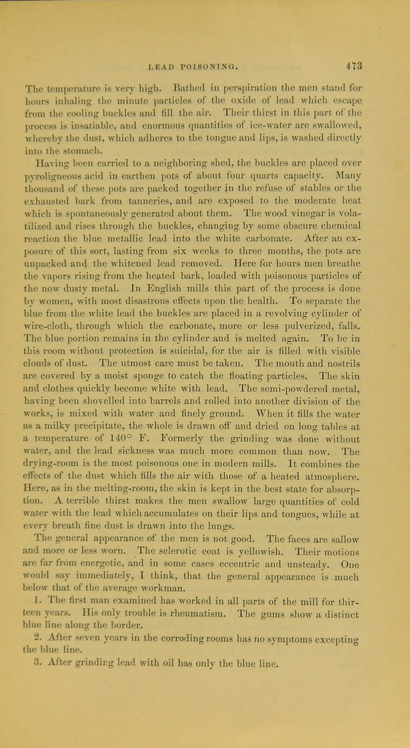 The tcMuporaturc is vorv liigh. Bathed in [jerspirafion the men stand for hours inhaling the minute particles of the oxide of lead which escape from the cooling buckles and till the air. Their thirst in this part of the process is insatiable, and enormous quantities of ice-wuter are swallowed, whereby the dust, which adheres to the tongue and lips, is washed directly into the stomach. Having been carried to a neighboring shed, the buckles are placed over pyroligneous acid in earthen pots of about four quarts capacity. Many tliousand of these pots are packed together jn the refuse of stables or the exhausted bark from tanneries, and are exposed to tlie moderate heat which is spontaneously generated about them. The wood vinegar is vola- tilized and rises through the buckles, changing by some obscure chemical reaction the blue metallic lead into the white carbonate. After an ex- posure of this sort, lasting from six weeks to three months, the pots are unpacked and the whitened lead removed. Here for hours men breathe the vapors rising from the heated bark, loaded with poisonous particles of. the now dusty metal. In English mills this part of the process is done by women, with most disastrous effects upon the health. To separate the blue from the white lead the buckles are placed in a revolving cylinder of wire-cloth, through Avhich the carbonate, more or less pulverized, fiills. The blue portion remains in the cylinder and is melted again. To be in this room without protection is suicidal, for the air is filled with visible clouds of dust. The utmost care must be taken. The mouth and nostrils are covered by a moist sponge to catch the floating particles. The skin and clothes quickly become white with lead. The semi-powdered metal, having been shovelled into barrels and rolled into another division of the works, is mixed with Avater and finely ground. When it fills the water as a milky precipitate, the whole is drawn off and dried on long tables at a temperature of 140° F. Formerly the grinding was done without water, and the lead sickness was much more common than now. The drying-room is the most poisonous one in modern mills. It combines the effects of the dust which fills the air with those of a heated atmosphere. Here, as in the melting-room, the skin is kept in the best state for absorp- tion. A terrible thirst makes the men swallow large quantities of cold water with the lead which accumulates on their lips and tongues, while at everv breath fine dust is drawn into the luno's. The general appearance of the men is not good. The faces are sallow and more or less worn. The sclerotic coat is yellowish. Their motions are far from energetic, and in some cases eccentric and unsteady. One would say immediately, I think, that the general appearance is much below that of the average workman. 1. The first man examined has worked in all parts of the mill for thir- teen years. His only trouble is rheumatism. The gums show a distinct blue line along the l>order. 2. After seven years in the corroding rooms has no symptoms excepting the bine line. 3. After grinding lead with oil has only the blue line.