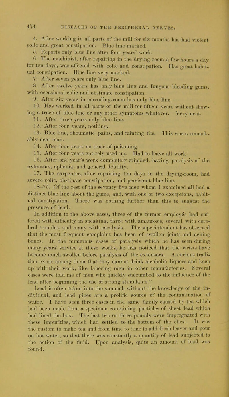 4. After working in all parts of the mill for six montlis lias had violent colic and great constipation. Blue line marked. 5. Rejjorts only blue line after four years' work. 6. The machinist, after repairing in the drying-room a few hours a day for ten days, was affected with colic and constipation. Has great habit- ual constipation. Blue line very marked. 7. After seven years only blue line. 8. After twelve years has only blue line and fungous bleeding gums, with occasional colic and obstinate constipation. 9. After six years in corroding-room has only Idue line. 10. Has worked in all parts of the mill for fifteen years without show- ing a trace of blue line or any other symptoms whatever. Very neat. 11. After three years only blue line, ] 2. After four years, nothing. 13. Blue line, rheumatic pains, and fainting fits. This was a remark- ably neat man, 14. After four years no trace of poisoning. 1.0. After four years entirely used up. Had to leave all work. 16. After one year's work completely crippled, having paralysis of the extensors, aphonia, and general debility. 17, The carpenter, after repairing ten days in the drying-room, had severe colic, obstinate constipation, and persistent blue line, 18-75. Of the rest of the seventy-five men whom I examined all had a distinct blue line about the gums, and, with one or two exceptions, habit- ual constipation. There was nothing further than this to suggest the presence of lead. In addition to the above cases, three of the former employes had suf- fered with difficulty in speaking, three with amaurosis, several with cere- bral troubles, and many with ])aralysis. The superintendent has observed that the most frequent complaint has been of swollen joints and aching bones. In the numerous cases of paralysis which he has seen during many years' service at these works, he has noticed that the wrists have become much swollen before paralysis of the'extensors. A curious tradi- tion exists among them that they cannot drink alcoholic liquors and keep up with their work, like laboi-ing men in other manufactories. Several cases were told me of men who quickly succumbed to the influence of the lead after besinnin; the use of strong stimulants. Lead is often taken into the stomach without the knowledge of the in- dividual, and lead pipes are a prolific source of the contamination of water. I have seen three cases in the same family caused by tea which had been made from a specimen containing particles of sheet lead Avhich had lined the box. The last two or three pounds were impregnated with these impurities, which had settled to the bottom of the chest. It was the custom to make tea and from time to time to add fresh leaves and pour on hot water, so that there was constantly a quantity of lead subjected to the action of the fluid. Upon analysis, quite an amount of lead was found.