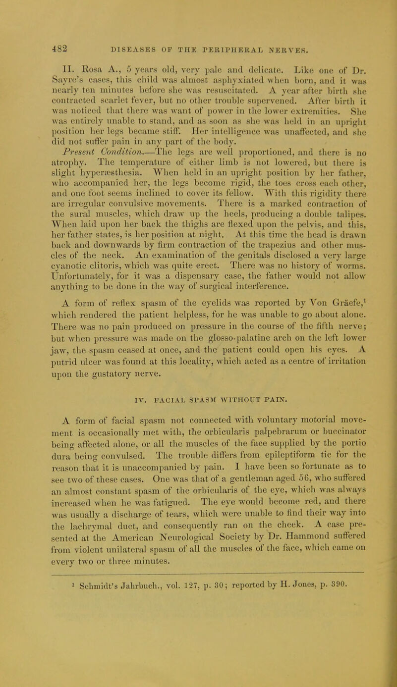 II. Rosa A., 5 years old, very pale and delicate. Like one of Dr. Sayre's cases, tiiis child was almost asphyxiated when born, and it was nearly ten minutes before she was resuscitated. A year after birtli slie contracted scarlet fever, but no other trouble supervened. After birth it Avas noticed tliat there was Avant of jiower in the lower extremities. She was entirely unable to stand, and as soon as siie was lield in an uprigiit position her legs became stiff. Her intelligence was unaffected, and she did not suffer pain in any part of the body. Present Condition—The legs are well proportioned, and there is no atrophy. Tlie temperature of either limb is not lowered, but there is slight hyperiesthesia. When held in an upright position by lier father, who accompanied her, the legs become rigid, the toes cross each otlier, and one foot seems inclined to cover its fellow. Witli tliis rigidity there are irregular convulsive movements. There is a marked contraction of the sural muscles, which draw up the heels, producing a double talipes. When laid uj)on her back the thiglis are flexed upon tlie pelvis, and this, her fatlier states, is her position at night. At this time the head is draw n back and downwards by firm contraction of the trapezius and other mus- cles of the neck. An examination of the genitals disclosed a very large cyanotic clitoris, which was quite erect. Tliere was no history of worms. Unfortunately, for it w^as a dispensary case, the father would not allow anything to be done in the way of surgical interference. A form of reflex spasm of the eyelids was reported by Von Graefe,* which rendered the patient helpless, for he was unable to go about alone. There was no pain produced on pressure in the course of the fifth nerve; but when pressure was made on the glosso-palatine arch on the left lower jaw, the spasm ceased at once, and the patient could open his eyes. A putrid ulcer was found at this locality, which acted as a centre of irritation upon the gustatory nerve. IV. FACIAL SPASM WITPIOUT PAIN. A form of facial spasm not connected with voluntary motorial move- ment is occasionally met with, the orbicularis palpebrarum or buccinator being affected alone, or all the muscles of the face supplied by the portio dura being convulsed. The trouble differs from epileptiform tic for the reason that it is unaccompanied by pain. I have been so fortunate as to see two of these cases. One was that of a gentleman aged 56, who suffered an almost constant spasm of the orbicularis of the eye, which was always increased when he was fatigued. The eye would become red, and there was usually a discharge of tears, whicli M'cre unable to find their way into the lachrymal duct, and consequently ran on the cheek. A case pre- sented at the American Neurological Society by Dr. Hammond suffered from violent unilateral spasm of all the muscles of the face, which came on every two or three minutes. ' Schmidt's Jahrbuch., vol. 127, p. SO; reported by H. Jones, p. 390.