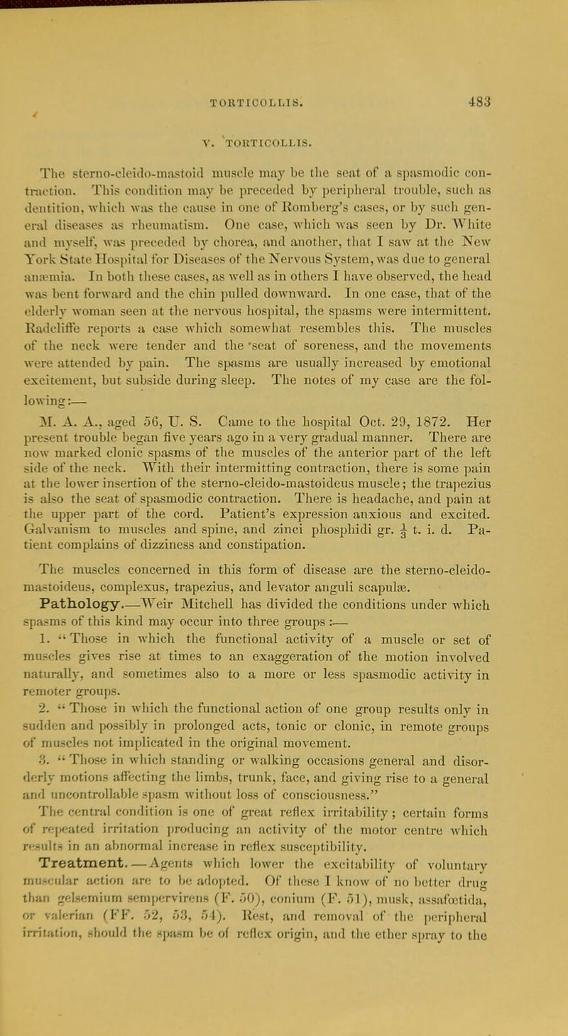 V. touticollis. The sterno-cleido-mastoid muscle may be the seat of a spasmodic con- traction. This condition may be preceded by peripheral tronble, sucli as dentition, which was the canse in one of Romberg's cases, or by such gen- eral diseases as rheumatism. One case, which was seen by Dr. White antl myself, wi^ preceded by chorea, and another, that I saw at the New York State Hospital for Diseases of the Nervous System, was due to general antvmia. In both tliese cases, as well as in others I have observed, the head was bent forward and the chin pulled downward. In one case, that of the elderly woman seen at the nervous hospital, the spasms were intermittent. Radclitle reports a case which somewhat resembles this. The muscles of the neck were tender and the 'seat of soreness, and the movements were attended by pain. The sjui^ms are usually increased by emotional excitement, but subside during sleep. The notes of my case are the fol- lowinsc:— M. A. A., aged 56, U. S. Came to the hospital Oct. 29, 1872. Her present trouble began five years ago in a very gradual manner. There are now marked clonic spasms of the muscles of the anterior part of the left side of the neck. With their intermitting contraction, there is some pain at the lower insertion of the stemo-cleido-mastoideus muscle; the tra])ezius is also the seat of spasmodic contraction. There is headache, and pain at the upper part of the cord. Patient's expression anxious and excited. Gahanism to muscles and spine, and zinci phospliidi gr. ^ t. i. d. Pa- tient complains of dizziness and constipation. The muscles concerned in this form of disease are the sterno-cleido- mastoideus, complexus, trapezius, and levator anguli scapulas. Pathology Weir Mitchell has divided the conditions under which spasms of this kind may occur into three groups :— 1. Those in which the functional activity of a muscle or set of muscles gives rise at times to an exaggeration of the motion involved naturally, and sometimes also to a more or less spasmodic activity in remoter groups. 2.  Those in which the functional action of one group results only in sudden and possibly in prolonged acts, tonic or clonic, in remote groups of muscles not implicated in the original movement. 3.  Those in which standing or walking occasions general and disor- derly motions affecting the limbs, trunk, face, and giving rise to a general and imcontrollable spasm without loss of consciousness. The central condition is one of great reflex irritability; certain forms of rej)eated irritation producing an activity of the motor centre which re.Hults in an alinormal increase in reflex susceptibility. Treatment Agents which lower the excitability of voluntary mu-*cular action are to be adojjted. Of these I know of no better drug than gdsemium sempervircTis (F. ^O), conium (F. 51), musk, assaftctida, or valerian (FF. .02, o3, 54). Rest, and removal of the peripheral irritation, .should the spasm be o( reflex origin, and the ether spray to the