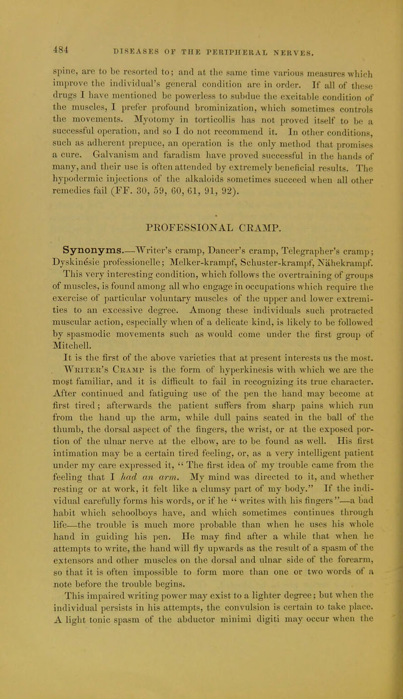spine, are to be resorted to; and at the same time various measures wliich improve the individual's general condition are in order. If all of these drugs I have mentioned l)e powerless to sulidue the excitahle condition of the muscles, I prefer profound brominization, wliich sometimes controls the movements. Myotomy in torticollis has not proved itself to be a successful operation, and so I do not recommend it. In other conditions, such as adherent prepuce, an ojieration is the only method that promises a cure. Galvanism and faradism have proved successful in the hands of many, and their use is often attended by extremely beneficial results. The hypodermic injections of the alkaloids sometimes succeed when all other remedies fail (FF. 30, 59, GO, 61, 91, 92). PROFESSIONAL CRAMP. Synonyms—Winter's cramp. Dancer's cramp. Telegrapher's cramp; Dyskinesie professionelle; Melker-krampf, Schuster-krampf, Nahekrampf. This very interesting condition, which follows the overtraining of groups of muscles, is found among all who engage in occupations which require the exercise of particular voluntary muscles of the upper and lower extremi- ties to an excessive degi'ee. Among these individuals such protracted muscular action, especially when of a delicate kind, is likely to be followed by spasmodic movements such as would come under the first group of Mitchell. It is the first of the above varieties that at present interests us the most. Writer's Cramp is the form of hyperkinesis with which we are the most familiar, and it is difficult to fail in recognizing its true character. After continued and fatiguing use of the pen the hand may become at first tired; afterwards the patient suffers from sharp pains which run from the hand up the arm, while dull pains seated in the ball of the thumb, the dorsal aspect of the fingers, the wi'ist, or at the exposed por- tion of the ulnar nerve at the elbow, are to be found as well. His first intimation may be a certain tired feeling, or, as a very intelligent patient under my care expressed it,  The first idea of my trouble came from the feeling that I had an arm. My mind was directed to it, and whether resting or at work, it felt like a clumsy part of my body. If the indi- vidual carefully forms his words, or if he  writes with his fingers—a bad habit which schoolboys have, and which sometimes continues through life—the ti-ouble is much more probable than when he uses his whole hand in guiding his pen. He may find after a while that when he attempts to write, the hand will fly upwards as the result of a s|)asm of the extensors and other muscles on the dorsal and ulnar side of the forearm, so that it is often impossible to form more than one or two words of a jiote before the trouble begins. This impaired writing power may exist to a lighter degree; but when the individual persists in his attempts, the convulsion is certain to take place. A light tonic spasm of the abductor minimi digiti may occur when the