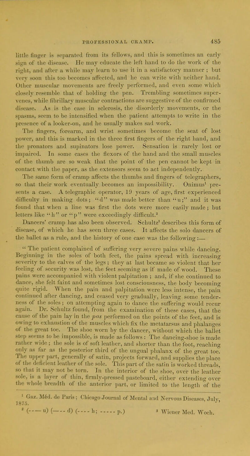 little fingei* is separated from its fellows, and this is sometimes an early sign of the disease. He may edueate tlie left hand to do the work of tlie right, and after a while may k'arn to use it in a satisfactory manner ; but very soon this too becomes affected, and he can write with neither hand. Other muscular movements are freely performed, and even some which closely resemble that of holding the pen. Trembling sometimes super- venes, while librillary muscular contractions are suggestive of the confirmed disease. As is the case in sclerosis, the disorderly movements, or the spasms, seem to be intensified wlien tlie patient attempts to write in the presence of a looker-on, and he usually makes sad work. The fingers, forearm, and wrist sometimes become the seat of lost power, and this is marked in the three first fingers of the right hand, and the jironators and supinators lose power. Sensation is rarely lost or impaired. In some cases the flexors of the hand and the small muscles of the thumb are so weak that the point of the pen cannot be kept in contact with the paper, as the extensors seem to act independently. The same form of cramp affects the thumbs and fingers of telegraphers, so that their work eventually becomes an impossibility. Onimus' pre- sents a case. A telegraphic operator, 19 years of age, first experienced difficulty in making dots; d-was made better thanu; and it was found that when a line was first the dots were more easily made; but letters like h or p were exceedingly difficult.^ Dancers' cramp has also been observed. Schultz^ describes this form of disease, of which he has seen three cases. It affects the solo dancers of the baUet as a rule, and the history of one case was the following :—  The patient complained of suffering very severe pains while dancing. Beginning in the soles of both feet, the pains spread with increasing severity to the calves of the legs; they at last became so violent that her feeling of security was lost, the feet seeming as if made of wood. These pains were accompanied with violent palpitation ; and, if she continued to dance, she felt faint and sometimes lost consciousness, the body becoming quite rigid. When the pain and palpitation were less intense, the pain continued after dancing, and ceased very gradually, leaving some tender- ness of the soles; on attempting again to dance the suffering would recur again. Dr. Schultz found, from tlie examination of these cases, that the cause of the pain lay in the pas performed on tlie points of the feet, and is owing to exhaustion of the muscles wliicli fix the metatarsus and phalanges of the great toe. The shoe worn by the dancer, without which the ballet step seems to be impossible, is made as follows : The dancing-shoe is made rather wide ; the sole is of soft leather, and shorter than the1oot, reaching only as far as the posterior third of the ungual phalanx of the great toe° The upper part, generally of satin, projects forward, and supplies the place of tlu; df;ficient leather of the sole. This part of the satin is worked threads, so that it rnay not be torn. In the interior of the shoe, over the leather sole, is a layer of thin, firmly-pressed pasteboard, either extending over the whole breadth of the anterior part, or limited to the length of the ' Gaz. M6d. de Paris; Chicago Journal of Mental and Nervous Diseases, July, 1875. 2 ( u) ( d) C 1.; p.) 3 Wiener Med. Woeh.