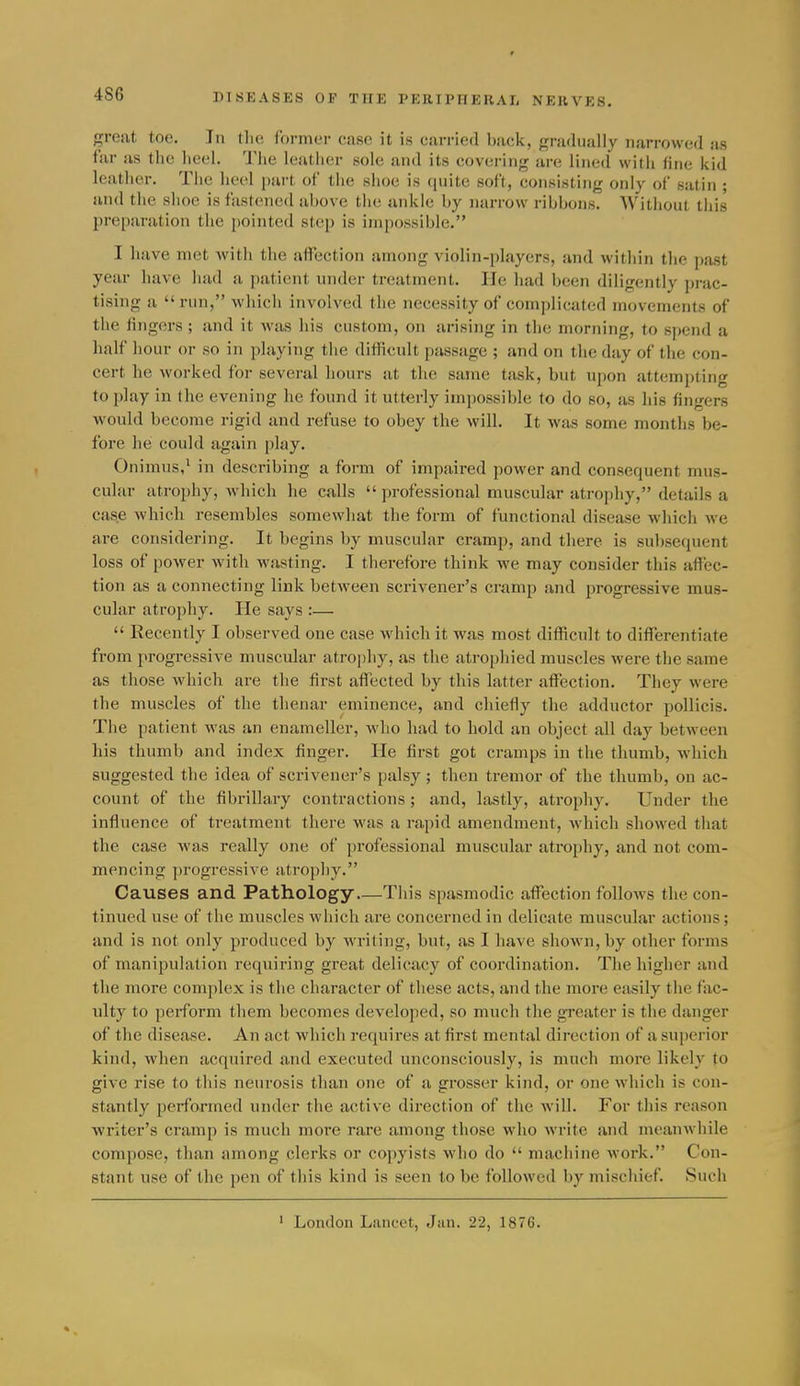 4S6 great toe. In the former case it is carried back, gradually narrowed as far us the lieel. 'J'lie leatlier sole and its covering are lined wilh fine kid leather. The heel part of the shoe is (luite soft, consisting only of satin ; and the shoe is fastened above the ankle by narrow ribbons. Without this preparation the pointed step is impossible. I have met witli the affection among violin-players, and within the past year have had a j)atient under treatment. lie had been diligently prac- tising a  run, which involved the necessity of complicated movements of the lingers; and it was his custom, on arising in the morning, to spend a half hour or so in playing the difficult passage ; and on the day of the con- cert he worked for several hours at the same task, but upon attempting to play in the evening he found it utterly impossible to do so, as his fingers would become rigid and refuse to obey the will. It was some months be- fore he could again play. Onimus,^ in describing a form of impaired power and consequent mus- cular atrophy, which he calls  professional muscular atrophy, details a case which resembles somewhat the form of functional disease which we are considering. It begins by muscular cramp, and there is subsequent loss of power with wasting. I therefore think we may consider this affec- tion as a connecting link between scrivener's cramp and progressive mus- cular atrophy. He says :—  Recently I observed one case which it was most difficult to differentiate from progressive muscular atrophy, as the atrophied muscles were the same as those which are the first affected by this latter affection. They were the muscles of the thenar eminence, and chiefly the adductor pollicis. The patient was an euameller, who had to hold an object all day between his thumb and index finger. He first got cramps in the thumb, which suggested the idea of scrivener's palsy ; then tremor of the thumb, on ac- count of the fibrillary contractions; and, lastly, atrophy. Under the influence of treatment there was a rapid amendment, which showed that the case was really one of professional muscular atrophy, and not com- mencing progressive atrophy, Causes and Pathology This spasmodic affection follows the con- tinued use of the muscles which are concerned in delicate muscular actions; and is not only produced by writing, but, as I have shown, by other forms of manipulation requiring great delicacy of coordination. The higher and the more complex is the character of these acts, and the more easily the fac- ulty to perform them becomes developed, so much the greater is the danger of the disease. An act which requires at first mental direction of a superior kind, when acquired and executed unconsciously, is much more likely to give rise to this neurosis than one of a grosser kind, or one which is con- stantly performed under the active direction of the will. For this reason writer's cramp is much more rare among those who write and meanwhile compose, than among clerks or copyists who do  machine work. Con- stant use of the pen of this kind is seen to be followed by mischief. Such London Lancet, Jan. 22, 1876.