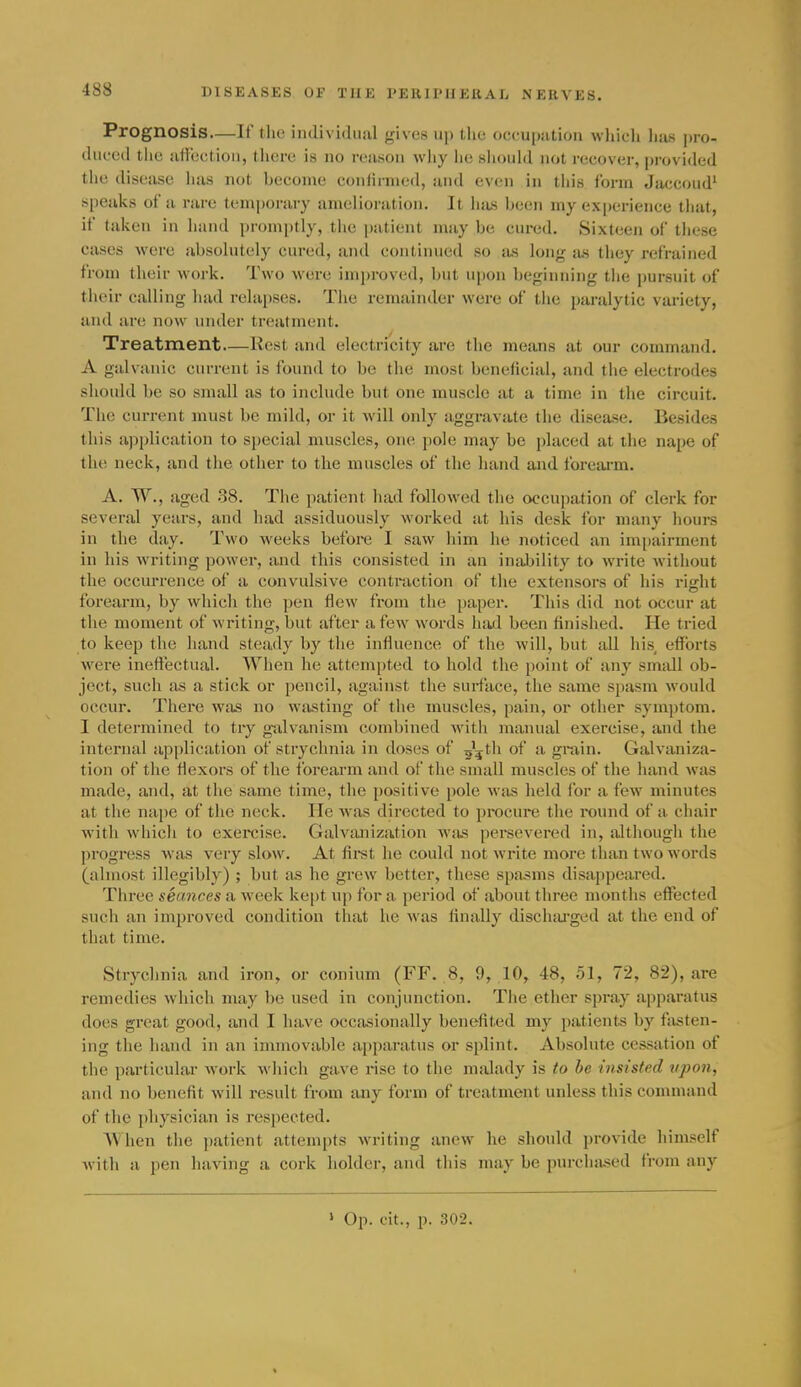 Prognosis—If tlie individual gives up tlio occupation wliich lias pro- duced the ailccl ioM, there is no reason why ho siiould not recover, provided the disease has not become conlinned, and evfui in this form Jaccoud' speaks of a rare temporary amelioration. It luis been my experience that, if taken in hand promptly, the patient may be cured. Sixteen of these cases were absolutely cured, and continued so lus long ius they refrained from their work. Two were improved, but upon beginning the pursuit of their calling had relapses. The remainder were of the paralytic variety, and are now under treatment. Treatment—Rest and electricity are the means at our command. A galvanic current is found to be the most beneficial, and the electrodes should be so small as to include but one muscle at a time in the circuit. The current must be mild, or it will only aggravate the disease. Besides this application to special muscles, one pole may be placed at the nape of the neck, and the other to the muscles of the hand and forearm. A. W., aged 38. The patient had followed the occupation of clerk for several years, and had assiduously woi-ked at his desk for many hours in the day. Two weeks before I saw him he noticed an impairment in his writing power, and this consisted in an inability to write without the occurrence of a convulsive contraction of the extensors of his riffht forearm, by which the ])en flew from the [)aper. This did not occur at the moment of writing, but after a few words hatl been finished. He tried to keep the hand steady by the influence of the will, but all his, efforts were ineffectual. When he attempted to hold the point of any small ob- ject, such as a stick or pencil, against the surface, the same spasm would occur. There was no wasting of the muscles, pain, or other sym])tom. I determined to try g-alvanism combined with manual exercise, and the internal application of strychnia in doses of 55th of a grain. Galvaniza- tion of the flexors of the forearm and of the small muscles of the hand was made, and, at the same time, the positive pole was held for a few minutes at the nape of the neck. He was directed to procure the i-ound of a chair with which to exercise. Galvanization wiis persevered in, although the progress was very slow. At fii-st he could not write more than two words (almost illegibly) ; but as he grew better, these spa»'?ms disappeared. Three seances a week ke[)t up for a period of about three months effected such an improved condition that he was finally dischiU'ged at the end of that time. Strychnia and iron, or conium (FF. 8, 9, 10, 48, 51, 72, 82), are remedies which may be used in conjunction. The ether spray apparatus does great good, and I have occasionally benefited my patients by fasten- ing the hand in an immovable ai)[)aratus or splint. Absolute cessation of the particular work 'v\'hich gave rise to the malady is to he insisted upon, and no benefit will result from any form of treatment unless this command of the physician is respected. When the patient attempts writing anew he should provide himself Avith a pen having a cork holder, and this may be pnrchiised from any