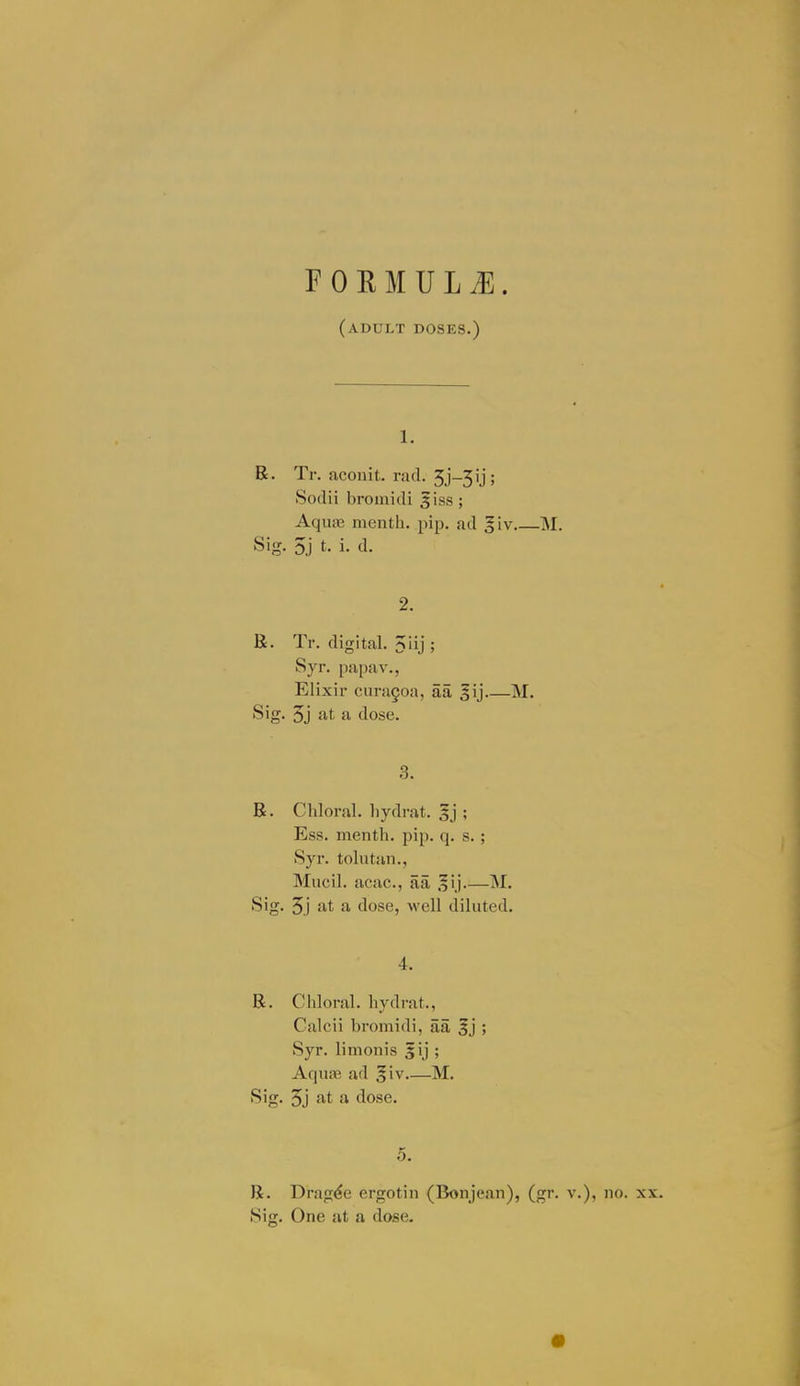 r 0 E M U L ^. (adult doses.) 1. R. Tr. acouit. rati. 5j-3ij; Sodii broinidi 5iss ; Aquas menth, pip. ad giv M. Sig. 5j t. i. d. 2. R. Tr. digital. 5iij ; Syr. papa v., Elixir cuni§oa, aa gij M. Sig. 5j at a dose. 3. R. Chloral, hydrat. ; Ess. menth. pip. q. s. ; Syr. tolutan., Mucil. acac, aa M. Sig. 5j at a dose, well diluted. 4. R. Chloral, hydrat., Calcii bromidi, aa |j ; Syr. limollis 5ij ; Aquofi ad §iv M. Sig. 5j at a dose. 5. R. Dragee ergotin (Bonjean), (gr. v.), no. xx. Sig. One at a dose.
