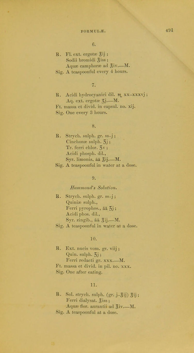 C. R. Fl. ext. ergota; gij ; Sodii bromidi siss ; Aqiiaj camphoric ad .^iv.—M. Sig. A teaspoonful every 4 hours. 7. R. Acidi hydrocyanic! dil. xx-xxxvj Aq. ext. ergota3 5j—M. Ft. massa et divid. in capsul. no. xij. Sig. One every 3 hours. 8. R. Strych. sulph. gr. ss-j ; Cinchonaj sulph. 5j > Tr. ferri chlor. ; Acidi phosph. dil., Syr. limonis, aa §ij—M. Sig. A teaspoonful in water at a dose. 9. Hammond's Solution. R. Strych. sulph. gr. ss-j ; Quiniaj sulph., Ferri pyrophos., aa 5j 5 Acidi phos. dil., Syr. zingib., aa gij M. Sig. A teaspoonful in water at a dose. 10. R. Ext. nucis vom. gr. viij ; Quin. sulph. 5j ; Ferri redacti gr. xxx M. Ft. massa et divid. in pil. no. xxx. Sig. One after eating. 11. R. Sol. strych. sulph. (gr. j-gij) §ij ; Ferri dialysat. 'iss; Aquaj fior. aurantii ad giv M. Sig. A teas|)Oonful at a dose.