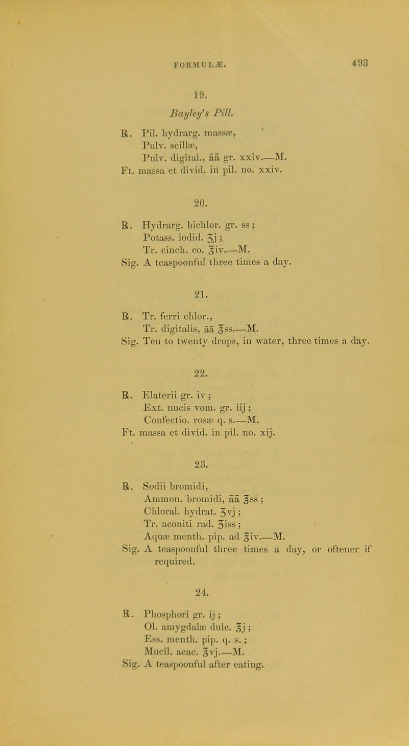 19. Baylei/'s Pill. R. Pil. liydrarg. niassa;, Piilv. SCilliB, Pulv. digital., aa gr. xxiv—M. Ft. niassa et divid. in pil. no. xxiv. 20. R. Hydrarg. bichlor. gr. ss ; Potass, iodid. 3.j ; Tr. cinch, co. 5iv—M. Sig. A teaspoonful three times a day. 21. R. Tr. ferri chlor., Tr. digitalis, aa o^s—M. Sig. Ten to twenty drops, in water, three times a day. 22. R. Elaterii gr. iv ; Ext. nucis vom. gr. iij ; Confectio. rosa3 q. s M. Ft. massa et divid. in pil. no. xij. 23. R. Sodii bromidi, Ammon. bromidi, aa ^ss ; Chloral, hydrat. ^vj ; Tr. aconiti rad. 5iss ; Aquaj menth. pip. ad giv M. Sig. A teaspoonful three times a day, or oftener if required. 24. R. Phosphori gr. ij ; 01. amygdala; dulc. oj > Ess. menth. pip. q. s. ; Mucil. acac. 5vj M. Sig. A teaspoonful after eating.