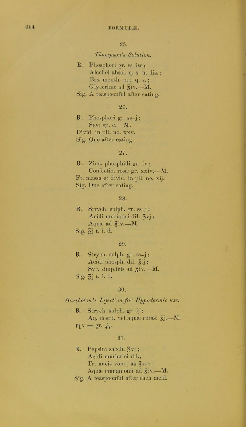 25. Thompson^s Solution. R. Pliospliori gr. ss-iss ; Alcohol absol. q. s. ut (lis. ; Ess. mentli. q. s. ; Glycerina; ud g'v M. Sig. A tea'spooiiful iifter eating. 26. R. Pliospliori gr. ss-j ; Sevi gr. c M. Divid. in pil. no. xxv. Sig. One after eating. 27. R. Zinc, phospliidi gr. iv ; Confectio. ros£e gr. xxiv INI. Ft. massa et divid. in pil. no. xij. Sig. One after eating. 28. R. Strych. sulph. gr. ss-j ; Acidi muriatici dil. 5\'j ; Aquaj ad §iv M. Sig. 5j t. i. d. 29. R. Strych. sulph. gr. ss-j ; Acidi phosph. dil. gij ; Syr. simplicis ad Jiv—M. Sig. 5j t. i. d. 30. Bartkolow's Injection for Hypodermic use. R. Strych. sulph. gr. ij ; Aq. dcstil. vel aqusE cerasi 5j—INI. ntv = gr. 31. R. Pepsini sacch. 5\ j ; Acidi muriatici dil., Tr. nucis vom., au 3ss ; Aquaj cinnamomi ad 5iv—M. Sig. A teiispoonful after each meal.