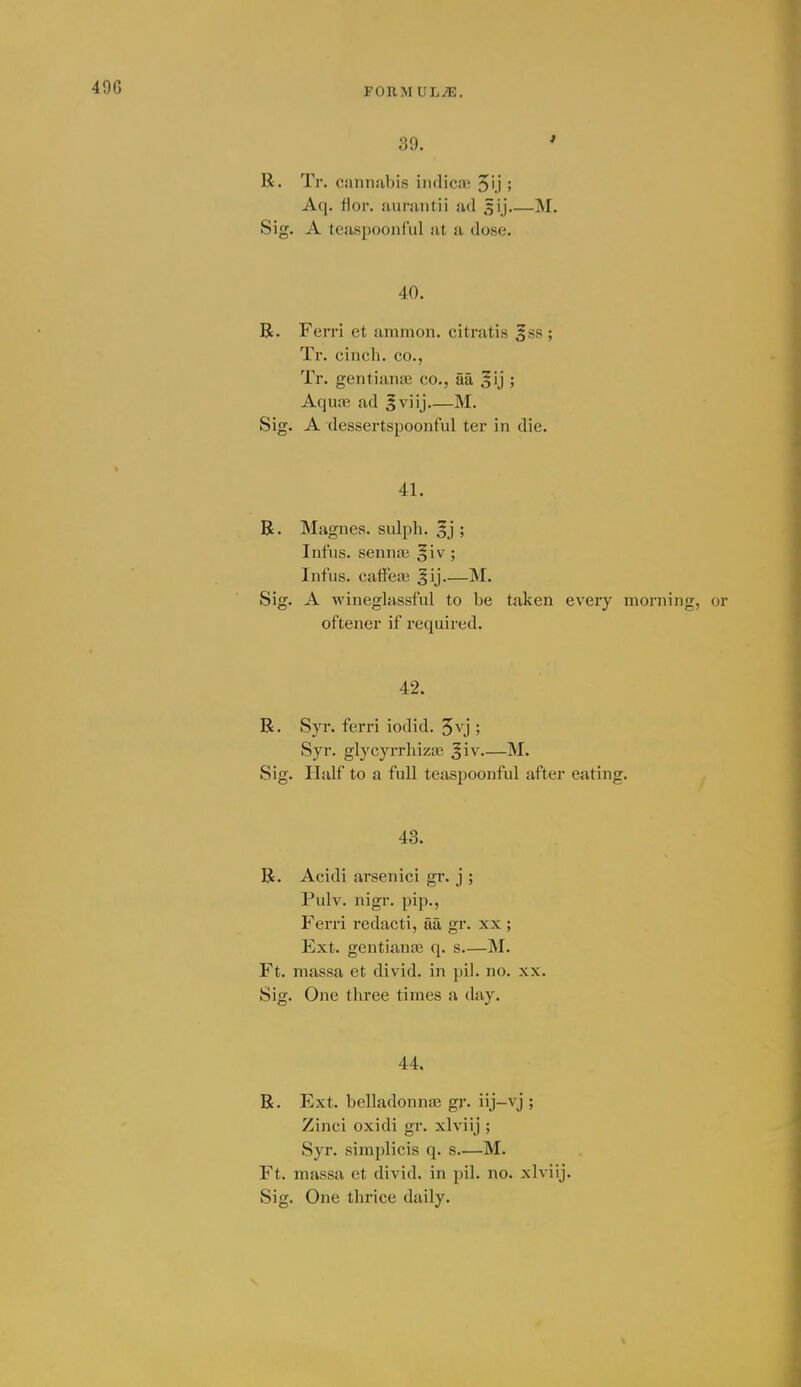 39. ' R. Tr. cannabis indicaj 50 ; Aq. flor. aunintii ad 5ij M. Sig. A teaspoonful at a dose. 40. R. Ferri et ammon. citratis ^sa ; Tr. cinch, co., Tr. gentianaj co., aa 5ij ; AquLC ad ^viij M. Sig. A dessertspoonful ter in die. 41. R. Magnes. sulph. §j ; Infus. senna3 §iv; Infus. caffea; ^ij M. Sig. A wineglassful to be taken every morning, or oftener if required. 42. R. Syr. ferri iodid. 5vj ; Syr. glycyrrliizaj ^iv M. Sig. Half to a full teaspoonful after eating. 43. R. Acidi arsenici gr. j ; Pulv. nigr. pip., Ferri redacti, fia gr. xx ; Ext. gentiiinie q. s M. Ft. massa et divid. in pil. no. xx. Sig. One three times a day. 44. R. Ext. belladonna; gr. iij-vj ; Zinci oxidi gr. xlviij ; Syr. simplicis q. s—M. Ft. massa et divid. in pil. no. xlviij. Sig. One thrice daily.