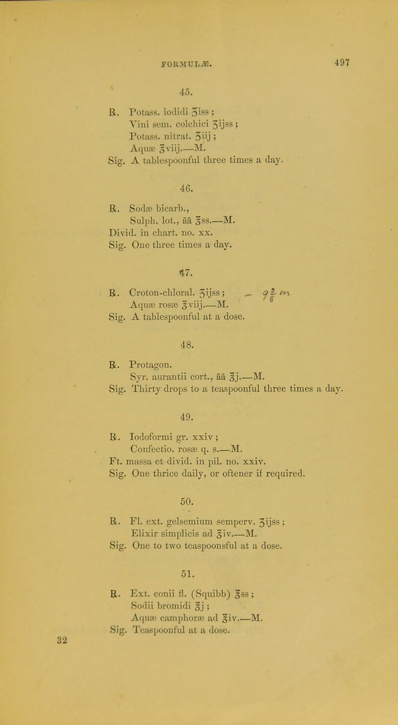 49T 45. R. Potass, iodidi o'ss ; Yini sem. colcliici 3ijss ; Potass, iiitrat. 5iij > Aqiuu 5viij—M. Sig. A tablespooiiful three times a day. 46. R. Sodce bicarb., Sulpli. lot., aa §ss—M. Divid. in chart, no. xx. Sig. One three times a day. 47. R. Croton-chloral. Jijss; ^ 9^*^ AquiB rosce §viij—M. Sig. A tablespoonful at a dose. 48. R. Protagon. Syr. am-autii cort., aa §j—M. Sig. Thirty drops to a teaspoonful three times a day. 49. R. lodoformi gr. xxiv ; Confectio. rosae q. s M. Ft. massa et divid. in pil. no. xxiv. Sig. One thrice daily, or oftener if required. 50. R. Fl. ext. gelsemium semperv. 3ijss; Elixir simpiicis ad giv M. Sig. One to two teaspoonsful at a dose. 51. R. Ext. conii fl. (Squibb) |ss ; Sodii bromidi §j ; AqujE camphora; ad §iv M.
