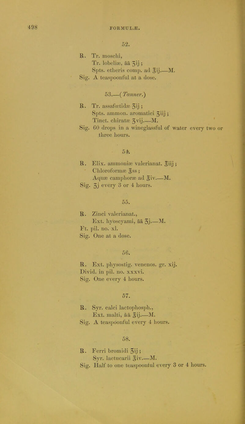 52. li. Tr. moschi, Tr. lobelia), aa 5ij » S[)t,s. ctlieris comp. iul ^ij M. Sig. A teaspoonful at a dose. 53 ( Tanner.) R. Tr. assafdctidiu 5'j ; Spts. amnion, aromatici '^W] ; Tinct. chiratic 3vij M. ' Sig. GO droi)s in a wineglassful of water every two or three hours. 54'. 55. R. Zinci valerianat., Ext. hyoscyami, aa 5j— Ft. pil. no. xl. Sig. One at a dose. 56. R. Ext. pliysostig. venenos. gr. xij. Divid. in pil. no. xxxvi. Sig. One every 4 hours. 57. R. Syr. calci lactophosph., Ext. malti, aa 5ij M. Sig. A teaspoonful every 4 hours. 58. R. Ferri bromidi 5'j 5 Syr. lactucarii 5iv M. Sig. Half to one teaspoonful every 3 or 4 hours.