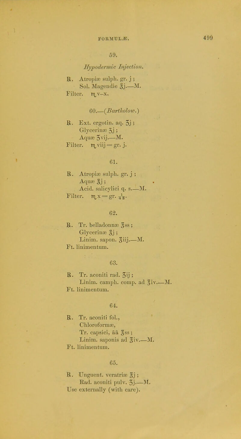 59. Hypodermic Injection. R. Atropiii3 sulpli. gr. j ; Sol. Magendie sj—M. Filter. n\^v-x. 60 {Bartholow.) R. Ext. ergotin. aq. 5j > Glycerina3 3j 5 AqiuB 5\'ij—M. Filter, it^viij = gr. j. 61. R. Atropite snlpli. gr. j ; Aquaj 3j ; Acid, stilicylici q. s—M. Filter. nLX = gr. 5^5. 62. R. Tr. belladonnse §ss ; Glycerinaj ; Linim. sapon. 5iij—M. Ft. linimentum. 63. R. Tr. aconiti rad. 5ij ; Linim. camph. comp. ad —M. Ft. linimentum. 64. R. Tr. aconiti fol., Chloroformas, Tr. capsici, aa fss ; Linim. saponis ad §iv M. Ft. linimentum. 65. R. Unguent, veratriaj ; Rad. aconiti pulv. 3j Use exteraally (with care).