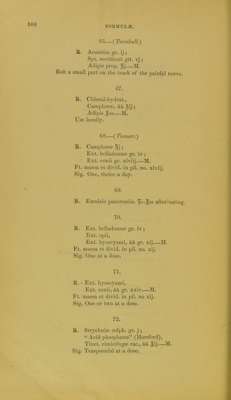 PORMUL-iE. G6—{Turnhull.) R. AconitiiC gr. ij ; Spt. recti ficati gtt. vj ; Adipis prep. 5j—M. Rub a small part on the track of the painful nerve. 67. K. Ciiloral-liydrat., Caniphorai, aa 3ij ; Adipis gss M. Use locally. 68—( Tanner.') R. Camphorffi 5j ; Ext. belladonnaa gr. iv; • Ext. conii gr. xlviij M. Ft. massa et divid. in pil. no. xlviij. Sig. One, thrice a day. 69. R. Emulsio pancreatin. 5i-3ss after eating. 70. R. Ext. belladonna} gr. iv ; Ext. opii, Ext. hyoscyami, aa gr. xij M. Ft. massa et divid. in pil. no. xij. Sig. One at a dose. 71. R. Ext. hyoscyami, Ext. conii, aa gr. xxiv.—M. Ft. massa et divid. in pil. no xij. Sig. One or two at a dose. 72. R. Strycliniai sulph. gr. j ; Acid phosphates (Horsford), Tinct. cimicifuga3 rac, aa 5ij—M.