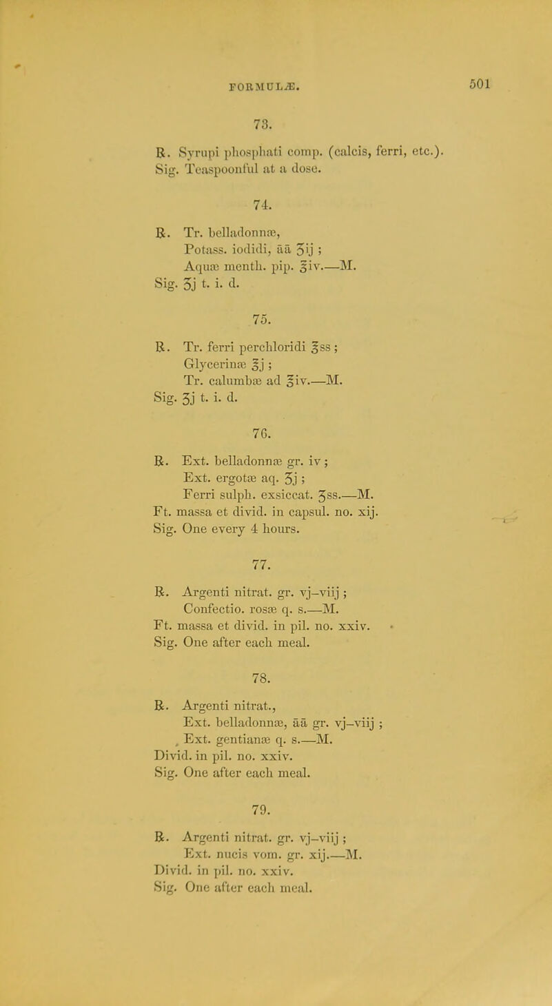 78. R. Syrupi pliosphati comp. (calcis, ferri, etc.). Sig. Teaspoontul at a dose. 74. B. Tr. bclladonnaj, Potass, iodidi, aa ; Aquai menth. pip. giv—M. Sig. 5j t. i. d. 75. R. Tr. ferri percbloridi ^ss ; Glyccrinaj §j ; Tr. calumbaj ad ^iv M. Sig. 3j t. i. d. 76. R. Ext. belladonnfe gr. iv ; Ext. ergotas aq. 5j ; Ferri sulpb. exsiccat. 5ss—M. Ft. massa et divid. in capsul. no. xij. Sig. One every 4 bours. 77. R. Argenti nitrat. gr. vj-viij ; Confectio. roste q. s.—M. Ft. massa et divid. in pil. no. xxiv. Sig. One after eacb meal. 78. R. Argenti nitrat., Ext. belladonnte, aa gr. vj-viij ; , Ext. gentianoe q. s—M. Divid. in pil. no. xxiv. Sig. One after eacb meal. 79. R. Argenti nitrat. gr. vj-viij ; Ext. nucis vom. gr. xij.—M. Divid. in pil. no. xxiv. Sig. One after eacb meal.