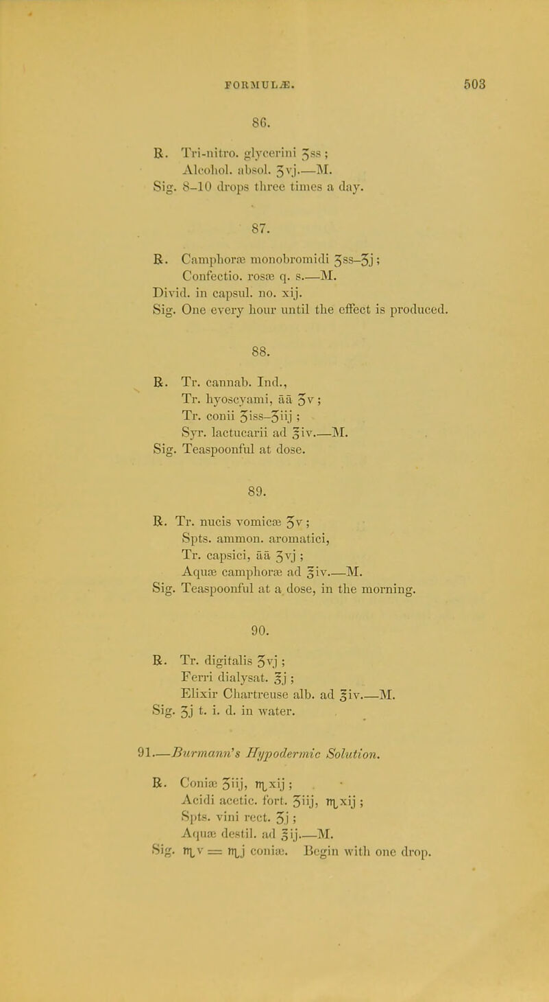 86. R. Tri-nitro. glycerlni ^ss ; Ak'oliol. jibsol. 5vj IM. Sig. 8-10 drops three times a day. 87. R. Campliora3 monobromidi 5ss-5j ? Coiifectio. rosa3 q. s M. Divid. in capsul. no. xij. Sig. One every hour until the effect is produced. 88. R. Tr. cannab. Ind., Tr. hyoscyami, aa 5^ ; Tr. conii 5iss-5iij ; Syi\ lactucarii ad giv M. Sig. Teaspoonful at dose. 89. R. Tr. nucis vomica3 ; Spts. ammon. aromatici, Tr. capsici, aa ; Aquo3 camphorje ad giv M. Sig. Teaspoonful at a dose, in the morning. 90. R. Tr. digitalis 5^,] ; Ferri dialysat. §j ; Elixir Chartreuse alb. ad giv M. Sig. 3j t- i- d. in water. —Burmann's Hypodermic Solution. R. Conia3 5ii,i) ixij ; Acidi acetic, fort. 5iijj ^^ixij ; Spts. vini rect. 5j ; Aquae destil. ad sij M. Sig. n^v = ni,j conia). Begin with one drop.