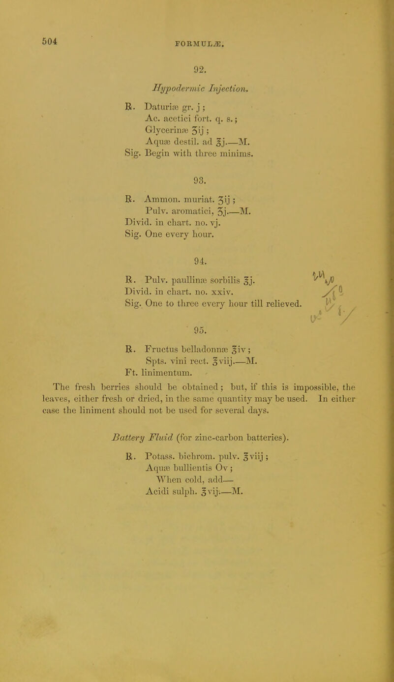 92. Hypodermic Injection. R. Daturice gr. j ; Ac. acetici fort. q. s.; Glycerinai Jij ; Aqua; destil. ad M. Sig. Begin witli three miiiims. 93. R. Ammon. muriat. 5ij ; Pulv. aromatici, 5j M. Divid. in chart, no. vj. Sig. One every hour. 94. R. Pulv. pauUina? sorbilis gj. Divid. in chart, no. xxiv. Sig. One to three every hour till relieved. 95. R. Fructus belladonna? fiv; Spts. vini rect. o^'n]—M. Ft. linimentum. The fresh berries should be obtained; but, if this is impossible, the leaves, either fresh or dried, in the same quantity may be used. In either case the liniment should not be used for several days. Battery Fluid (for zinc-carbon batteries). R. Potass, bichrom. pulv. §viij ; Aqua? bullientis Ov; When cold, add— Acidi sulph. §vij—M.
