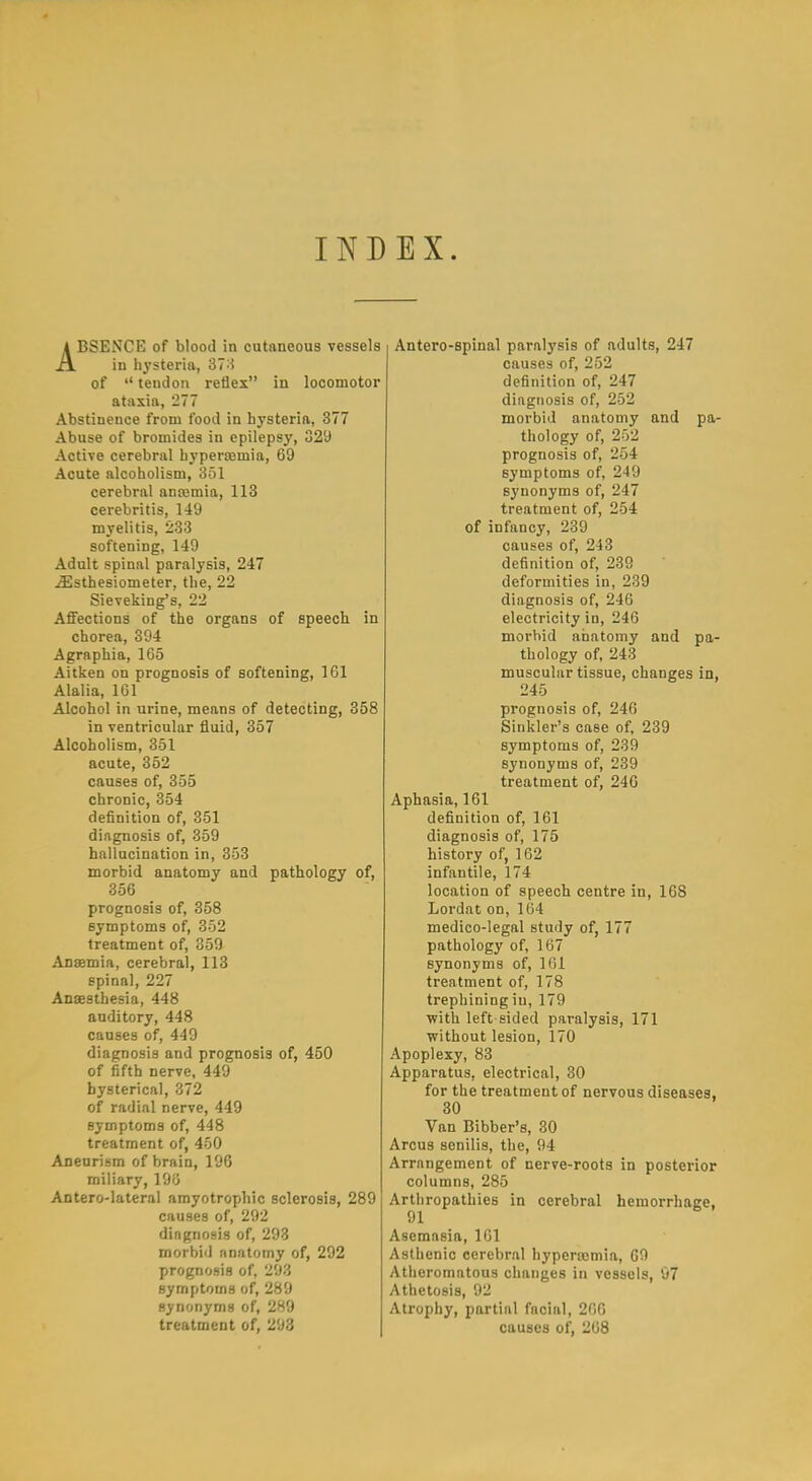 INDEX. ABSENCE of blood in cutaneous vessels in hysteria, 37:1 of  tendon reflex in locomotor ataxia, 277 Abstinence from food in hj'steria, 377 Abuse of bromides in epilepsy, 329 Active cerebral hyperasmia, 69 Acute alcoholism, 351 cerebral anajmia, 113 cerebritis, 149 myelitis, 233 softening, 149 Adult spinal paralysis, 247 ^sthesiometer, the, 22 Sieveking's, 22 Affections of the organs of speech in chorea, 394 Agraphia, 165 Aitken on prognosis of softening, 161 Alalia, 161 Alcohol in urine, means of detecting, 358 in ventricular fluid, 357 Alcoholism, 351 acute, 352 causes of, 355 chronic, 354 definition of, 351 diagnosis of, 359 hallucination in, 353 morbid anatomy and pathology of, 356 prognosis of, 358 symptoms of, 352 treatment of, 359 Anaemia, cerebral, 113 spinal, 227 Anaesthesia, 448 auditory, 448 causes of, 449 diagnosis and prognosis of, 450 of fifth nerve, 449 hysterical, 372 of radial nerve, 449 symptoms of, 448 treatment of, 450 Aneurism of brain, 196 miliary, 196 Antero-lateral amyotrophic sclerosis, 289 causes of, 292 diagnosis of, 293 morbid anatomy of, 292 prognosis of, 293 symptoms of, 289 synonyms of, 289 treatment of, 293 Antero-spinal paralysis of adults, 247 causes of, 252 definition of, 247 diagnosis of, 252 morbid anatomy and pa- thology of, 252 prognosis of, 254 symptoms of, 249 synonyms of, 247 treatment of, 254 of infancy, 239 causes of, 243 definition of, 239 deformities in, 239 diagnosis of, 246 electricity in, 246 morbid anatomy and pa- thology of, 243 muscular tissue, changes in, 245 prognosis of, 246 Sinkler's case of, 239 symptoms of, 239 synonyms of, 239 treatment of, 240 Aphasia, 161 definition of, 161 diagnosis of, 175 history of, 162 infantile, 174 location of speech centre in, 168 Lordat on, 164 medico-legal study of, 177 pathology of, 167 synonyms of, 161 treatment of, 178 trephining in, 179 Vfith left sided paralysis, 171 without lesion, 170 Apoplexy, 83 Apparatus, electrical, 30 for the treatment of nervous diseases, 30 Van Bibber's, 80 Arcus senilis, the, 94 Arrangement of nerve-roots in posterior columns, 285 Arthropathies in cerebral hemorrhage, 91 Asemasia, 161 Asthenic cerebral hypercomia, 60 Atheromatous changes in vessels, 07 Athetosis, 92 Atrophy, partial facial, 266 causes of, 268