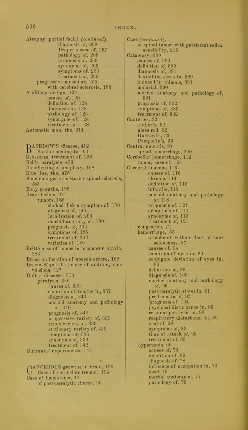 Atropliy, pnrtinl facial {continued). diftgnosis of, 208 Driiper's case of, 207 patholopy of, 208 prognosis of, 208 synonyms of, 260 symptoms of, 206 treatment of, 269 progressive muscular, 255 with cerebral sclerosis, 183 Auditory vertigo, 124 causes of, 12G definition of, 124 diagnosis of, 128 pathology of, 126 synonyms of, 124 treatment of, 128 Automatic man, the, 314 BASEDOW'S disease, 412 Basilar meningitis, 60 Bed-sores, treatment of, 238 Bell's paralysis, 453 Bloodletting in apoplexy, 108 Blue line, the, 475 Bone changes in posterior spinal sclerosis, 283 Bony growths, 198 Brain lesions, 97 tumors, 185 choked disk a symptom of, 188 diagnosis of, 199 localization of, 200 morbid anatomy of, 189 prognosis of, 202 symptoms of, 185 treatment of. 202 varieties of, 189 Brittleness of bones in locomotor ataxia, 283 Broca on location of speech centre, 168 Brown-Sdquard's theory of auditory con- vulsions, 127 Bulbar diseases. 308 paralysis, 330 causes of, 339 condition of tongue in, 337 diagnosis of, 340 morbid anatomy and pathology of, 340 prognosis of, 342 progressive variety of, 339 reflex variety of, 339 stationary variety of, 339 symptoms of, 336 synonyms of, 336 treatment of, 342 Burrowes' experiments, 145 CANCKROUS growths in brain, 190 Case of cerebellar tremor, 194 Case of hreraatoma, 42 of post-paralytic chorea, 93 Case {conlinned). of spinal tumor, with persistent reflex sensibility, 215 Catalepsy, 389 causes of, 390 definition of, 389 diagnosis of, 391 flexibilitas cerea in, 389 induced in animals, 391 malarial, 390 morbid anatomy and pathology of, 391 prognosis of, 392 symptoms of, 389 treatment of, 392 Cauteries, 32 author's, 32 glass rod, 32 (ludrard's, 33 Pacquelin's, 33 Central neuritis, 91 sp'nal hemorrhage, 220 Cerebellar hemorrhage, 112 tumor, case of, 1 94 Cerebral anajmia, 113 causes of, 116 chronic, 114 definition of, 113 infantile, 115 morbid anatomy and pathology of, 118 prognosis of, 121 symptoms of, 114 synonyms of, 113 treatment of, 121 congestion, 72 hemorrhage, 83 attacks of, without loss of con- sciousness, 87 causes of, 94 condition of eyes in, 86 conjugate deviation of eyes in, 86 definition of, 83 diagnosis of, 100 morbid anatomy and pathology of, 96 post-paralytic states in, 91 prodromata of, 83 prognosis of, 104 psychical disturbance in. 85 residual paralysis in, 88 respiratory disturbance in, 86 seat of, 99 symptoms of, 83 time of attack of, 95 treatment of, 83 hypera3mia, 69 causes of, 73 definition of, 69 diagnosis of, 78 influence of occupation in, 73 local, 79 morbid anatomy of, 77 pathology of, 75