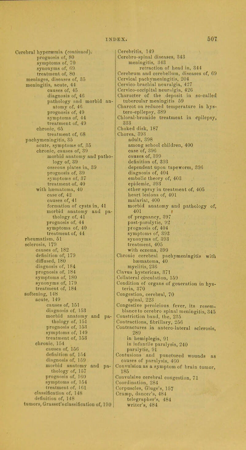Cerebral hypertemm (^conlintted). prognosis of, 80 symptoms of, 70 synonyms of, 00 treatment of, 80 meninges, diseases of, 35 meningitis, acute, 44 causes of, 45 diagnosis of, 46 pathology nnj morbid an- atomy of. 4C> prognosis of, 49 Byniptoms of, 44 treatment of, 49 chronic, (55 treatment of, G8 pachymeningitis, 35 acute, symptoms of, 35 chronic, causes of, 39 morbid anatomy and patho- logy of, 39 osseous plates in, 39 prognosis of, 39 symptoms of, 87 treatment of, 40 with hsematoma, 40 case of, 42 causes of, 41 formation of cysts in, 41 morbid anatomy and pa- thology of, 41 prognosis of, 44 symptoms of, 40 treatment of, 44 rheumatism, 51 sclerosis, 179 causes of, 182 definition of, 179 diffused, 180 diagnosis of, 184 prognosis of, 184 symptoms of, 180 synonyms of, 179 treatment of, 184 softening, 148 acute, 149 causes of, 151 diagno.sis of, 153 morbid anatomy and pa- thology of, 151 prognosis of, 153 symptoms of, 149 treatment of, 153 chronic, 154 causes of, 156 definition of, 154 diagnosis of, 159 morbid anatomy and pa- thology of, 157 prognosis of, 100 hymptoms of, 154 treatment of, 1 (il classification of, 148 definition of, 148 tumors, Orasset'sclassification of, 190 Cerebritis, 149 Cerobro-spinal diseases, 343 meningitis, 343 retraction of head in, 344 Cerebrum and cerebellum, diseases of, 69 Cervical pachymeningitis, 204 Cervico-brachial neuralgia, 427 Cervioo-occipital neuralgia, 426 Character of the deposit in so-called tubercular meningitis 59 Charcot on reduced temperature in hys- tero-epilepsy, 389 Chloral-bromide treatment in epilepsy, 333 Choked disk, 187 Chorea, 393 adult, 398 among school children, 400 case of, 396 causes of, 399 definition of, 393 dependent upon tapeworm, 396 diagnosis of, 404 embolic theory of, 403 epidemic, 393 ether spray in treatment of, 405 heart lesions of, 401 malarial, 400 morbid anatomy and pathology of, 401 f of pregnancy, 397 post-paralytic, 92 prognosis of, 404 symptoms of, 393 synonyms of, 393 treatment, 405 with eczema, 399 Chronic cerebral pachymeningitis with bsematoma, 40 myelitis, 236 Clavus hystericus, 371 Collateral circulation, 159 Condition of organs of generation in hys- teiia, 370 Congestion, cerebral, 70 spinal, 223 Congestive pernicious fever, its resem- blance to cerebro spinal meningitis, 345 Constriction band, the, 235 Contractions, fibrillary, 256 Contractures in antero-lateral sclerosis, 289 in hemiplegia, 91 in infantile paralysis, 240 paralytic, 91 Contusions and punctured wounds ns causes of paralysis, 400 Convulsion as a symptom of brain tumor. 185 Convulsive cerebral congestion, 71 Coordination, 284 Corpuscles, Gluge's, 157 Cramp, dancer's, 484 telegrapher's, 484 writer's, 484