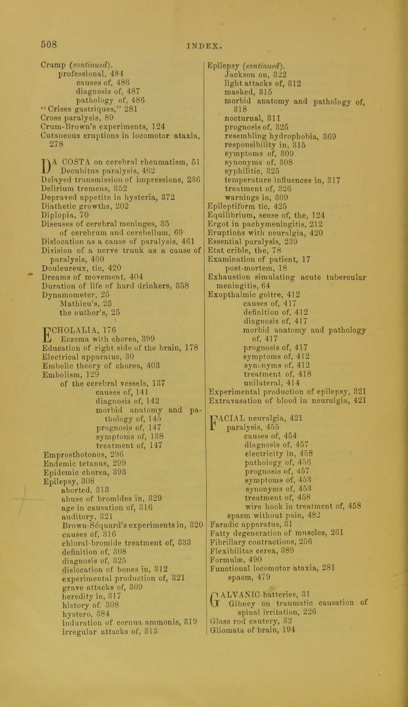 Cramp {continued). professional. 484 onuHes of, 486 diagnosis of, 487 patliology of, 486 Crises gastriques, 281 Cross paralysis, 89 Crum-l?rown'8 experiments, 124 Cutaneous eruptions in locomotor ataxia, 278 DA COSTA on cerebral rheumatism, 51 Decubitus paralysis, 402 Delayed transmission of impressions, 236 Delirium tremens, 352 Depraved appetite in hysteria, 372 Diathetic growths, 202 Diplopia, 70 Diseases of cerebral meninges, 35 of cerebrum and cerebellum, 69 Dislocation as a cause of paralysis, 461 Division of a nerve trunk as a cause of paralysis, 4G0 Douleureux, tic, 420 Dreams of movement, 404 Duration of life of hard drinkers, 358 Dynamometer, 25 Mathieu's, 25 the author's, 25 ECHOLALIA, 176 Eczema with chorea, 399 Education of right side of the brain, 178 Electrical apparatus, 30 Embolic theory of chorea, 403 Embolism, 129 of the cerebral Tessels, 187 causes of, 141 diagnosis of, 142 morbid anatomy and pa- thology of. Ho prognosis of, 147 symptoms of, 138 treatment of, 147 Emprosthotonos, 296 Endemic tetanus, 299 Epidemic chorea, 393 Epilepsy, 308 aborted. 313 abuse of bromides in, 329 age in causation of, 316 auditory, 321 Brown-Sfiquard's experiments in, 320 causes of, 316 chloral-bromide treatment of, 333 definition of, 308 diagnosis of, 325 dislocation of bones in, 312 experimental production of, 321 grave attacks of, 309 heredity in, 317 history of 308 hystero, 384 induration of cornua ammonia, 319 irregular attacks of, 313 Epilepsy {continued). Jackson on, Zi'l light attacks of, 312 masked, 315 morbid anatomy and pathology of, 318 nocturnal, 311 prognosis of, 325 resembling hydrophobia, 369 responsibility in, 315 symptoms of, 309 synonyms of, 308 syphilitic, 325 temperature influences in, 317 treatment of, 320 warnings in, 309 Epileptiform tic, 425 Equilibrium, sense of, the, 124 Ergot in pachymeningitis, 212 Eruptions with neuralgia, 420 Essential paralysis, 239 Etat crible, the, 78 Examination of patient, 17 post-mortem, 18 Exhaustion simulating acute tubercular meningitis, 64 Exopthalmic goitre, 412 causes of, 417 definition of, 412 diagnosis of, 417 morbid anatomy and pathology of, 417 prognosis of, 417 symptoms of, 412 syuwiiyms of, 412 treatment of, 418 unilateral, 414 Experimental production of epilepsy, 321 Extravasation of blood in neuralgia, 421 FACIAL neuralgia, 421 paralysis, 455 causes of, 454 diagnosis of. 457 electricity in, 458 pathology of, 450 prognosis of, 457 symptoms of, 453 synonyms of, 453 treatment of, 458 wire hook in treatment of, 458 spasm without pain, 482 Faradic apparatus, 31 Fatty degeneration of muscles, 261 Fibrillary contractions, 256 Flexibilitas cerea, 389 Formulte, 490 Functional locomotor ataxia, 281 spasm, 479 n ALVANIC batteries, 31 vJ Gibney on traumatic causation of spinal irritation, 226 Glass rod cautery, 32 Gliomata of brain, 194