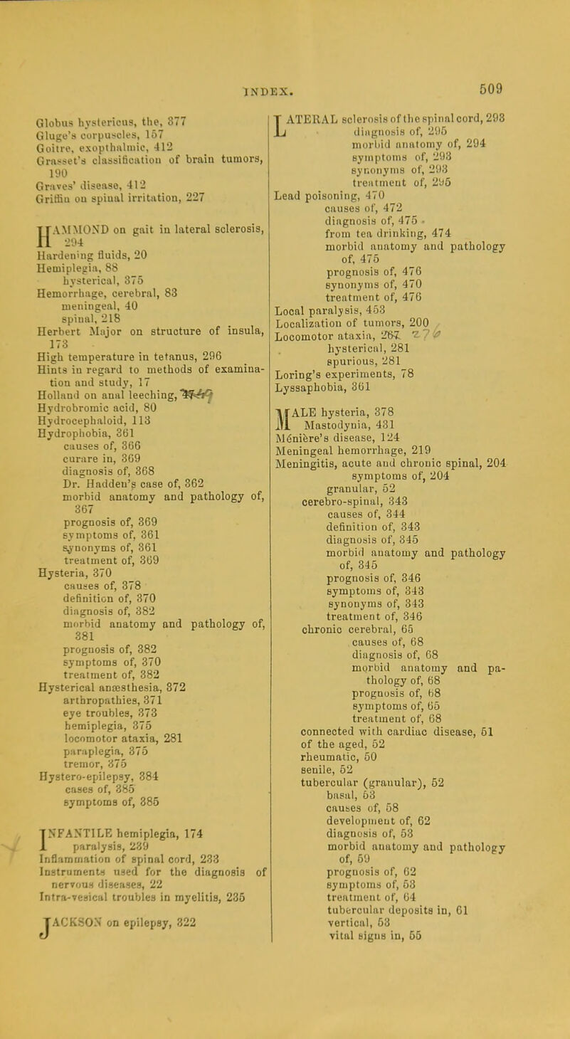 Globus hystericus, the, 877 Gluge's corpusclfs, 157 Goiire, exopthiilniic, 412 Grnsset's classiticaliou of brain tumors, 190 Grsives' disease, 412 Gritfiu on spinal irritation, 227 HAMMOND on gait in lateral sclerosis, 204 Hardening fluids, 20 Hemiplegia, 88 hysterical, 375 Hemorrhage, cerebral, 83 meningeal, 40 spinal, 218 Herbert Major on structure of insula, 173 High temperature in tetanus, 296 Hints iu regard to methods of examina- tion and study, 17 Holland on anal leeching, ^^sA^ Hydrobromic acid, 80 Hydrocephaloid, 113 Hydrophobia, 361 causes of, 366 curare in, 369 diagnosis of, 368 Dr. Haddeu's case of, 362 morbid anatomy and pathology of, 367 prognosis of, 369 symptoms of, 361 synonyms of, 361 treatment of, 309 Hysteria, 370 causes of, 378 definition of, 370 diagnosis of, 382 morbid anatomy and pathology of, 381 prognosis of, 382 symptoms of, 370 treatment of, 382 Hysterical aneestbesia, 872 arthropathies, 371 eye troubles, 373 hemiplegia, 375 locomotor ataxia, 281 paraplegia, 375 tremor, 375 Hystero-epilepsy, 384 cases of, 385 symptoms of, 385 INFANTILE hemiplegia, 174 paralysis, 239 Inflammation of spinal cord, 233 Instruments used for the diagnosis of nervous diseases, 22 Intra-vesical troubles in myelitis, 235 JACKSON on epilepsy, 322 LATERAL sclerosis of the prinal cord, 293 iliagnosis of, 295 morliid anatomy of, 294 symptoms of, 293 syr.onyms of, 293 treatment of, 295 Lead poisoning, 470 causes of, 472 diagnosis of, 475 • from tea drinking, 474 morbid anatomy and pathology of, 475 prognosis of, 476 synonyms of, 470 treatment of, 476 Local paralysis, 453 Localization of tumors, 200 . Locomotor ataxia, 261 ^7 ^fi hysterical, 281 spurious, 281 Loring's experiments, 78 Lyssaphobia, 361 MALE hysteria, 378 Mastodynia, 431 Mdnifere's disease, 124 Meningeal hemorrhage, 219 Meningitis, acute and chronic spinal, 204 symptoms of, 204 granular, 52 cerebro-spinal, 343 causes of, 344 definition of, 343 diagnosis of, 345 morbid anatomy and pathology of, 345 prognosis of, 346 symptoms of, 343 synonyms of, 343 treatment of, 346 chronic cerebral, 65 causes of, 68 diagnosis of, 68 morbid anatomy and pa- thology of, 68 prognosis of, 68 symptoms of, 65 treatment of, 68 connected with cardiac disease, 51 of the aged, 52 rheumatic, 50 senile, 62 tubercular (granular), 52 basal, 53 causes of, 58 development of, 62 diagnosis of, 53 morbid anatomy and pathology of, 69 prognosis of, 62 symptoms of, 63 treatment of, 64 tubercular deposits in, 61 vertical, 53 vital signs in, 55