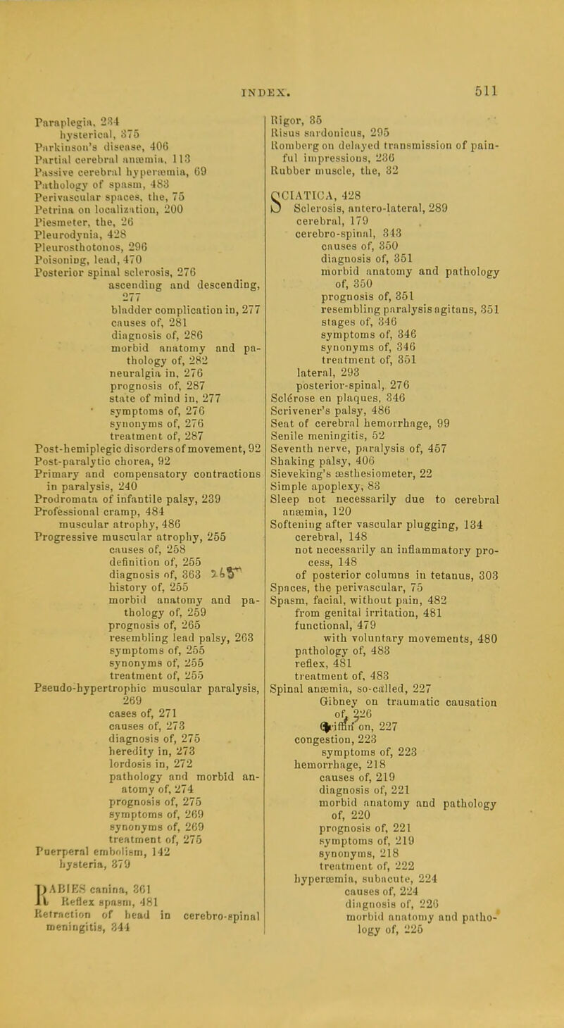 Pnraplegiii, 234 li_vscerical, 375 Piirkiiison's disease, 406 Pnrtiiil cerebral anreniia, 113 Passive cerebral byperiemin, 09 Patbology of spasm, 483 Perivascular spaces, tlie, 75 Petrina on localization, 200 Piesmeter, the, 26 Pleurodynia, 428 Pleurosthotoiios, 296 Poisoning, lead, 470 Posterior spinal scU'rosis, 276 ascending and descending, 277 bladder complication in, 277 causes of, 281 diagnosis of, 286 morbid anatomy and pa- thology of, 282 neuralgia in, 276 prognosis of, 287 state of mind in, 277 symptoms of, 276 synonyms of, 276 treatment of, 287 Post-hemiplegic disorders of movement, 92 Post-paralytic chorea, 92 Primary and compensatory contractions in paralysis, 240 Prodromata of infantile palsy, 239 Professional cramp, 484 muscular atrophy, 486 Progressive muscular atrophy, 255 causes of, 258 definition of, 255 diagnosis o f, 363 yi'V history of, 265 morbid anatomy and pa- thology of, 259 prognosis of, 265 resembling lead palsy, 263 symptoms of, 255 synonyms of, 255 treatment of, 1^55 Pseudo-hypertrophic muscular paralysis, 269 cases of, 271 causes of, 273 diagnosis of, 275 heredity in, 273 lordosis in, 272 pathology and morbid an- atomy of, 274 prognosis of, 275 symptoms of, 269 synonyms of, 269 treatment of, 275 Paerperal embfilism, 142 hysteria, 379 })ABIK.S canina, 301 I Keflex spasm, 481 Retraction of head in cerebro-gpinal meningitis, 844 Rigor, 36 llisus surdonicus, 295 lloniberg on delayed transmission of pain- ful impressions, 230 Rubber muscle, the, 32 SCIATICA, 428 Sclerosis, antero-lateral, 289 cerebral, 179 cerebro-spinal, 343 causes of, 350 diagnosis of, 351 morbid anatomy and pathology of, 350 prognosis of, 351 resembling paralysis agitans, 351 stages of, 346 symptoms of, 346 synonyms of, 346 treatment of, 351 lateral, 293 posterior-spinal, 276 Sclerose en plaques, 346 Scrivener's palsy, 486 Seat of cerebral hemorrhage, 99 Senile meningitis, 52 Seventh nerve, paralysis of, 457 Shaking palsy, 406 Sieveking's sesthesioraeter, 22 Simple apoplexy, 83 Sleep not necessarily due to cerebral anajmia, 120 Softening after vascular plugging, 134 cerebral, 148 not necessarily an inflammatory pro- cess, 148 of posterior columns in tetanus, 303 Spaces, the perivascular, 75 Spasm, facial, without pain, 482 from genital irritation, 481 functional, 479 with voluntary movements, 480 pathology of, 483 reflex, 481 ti eatment of, 483 Spinal ansEmia, so-called, 227 Gribney on traumatic causatioti of ^26 (|riffiiron, 227 congestion, 223 symptoms of, 223 hemorrhage, 218 causes of, 219 diagnosis of, 221 morbid anatomy and pathology of, 220 prognosis of, 221 symptoms of, 219 synonyms, 218 treatment of, 222 hyperemia, subacute, 224 causes of, 224 diagnosis of, 22G morbid anatomy and patho- logy of, 225