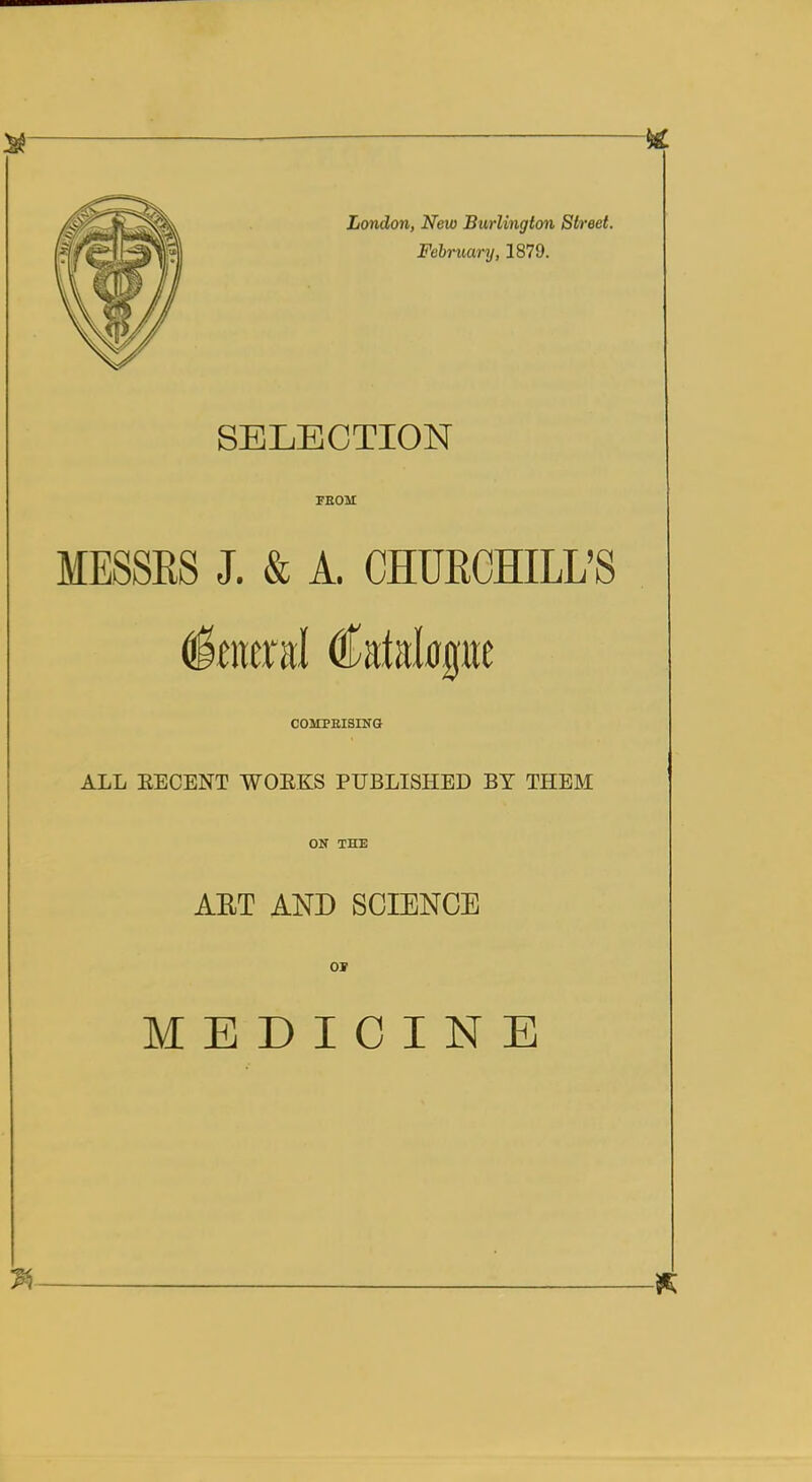 London, New Burlington Street. February, 1879. SELECTION FEOM MESSRS J. & A. CHURCHILL'S COMPEISING ALL EECENT WOEKS PUBLISHED BY THEM ON THE AET AND SCIENCE MEDICINE