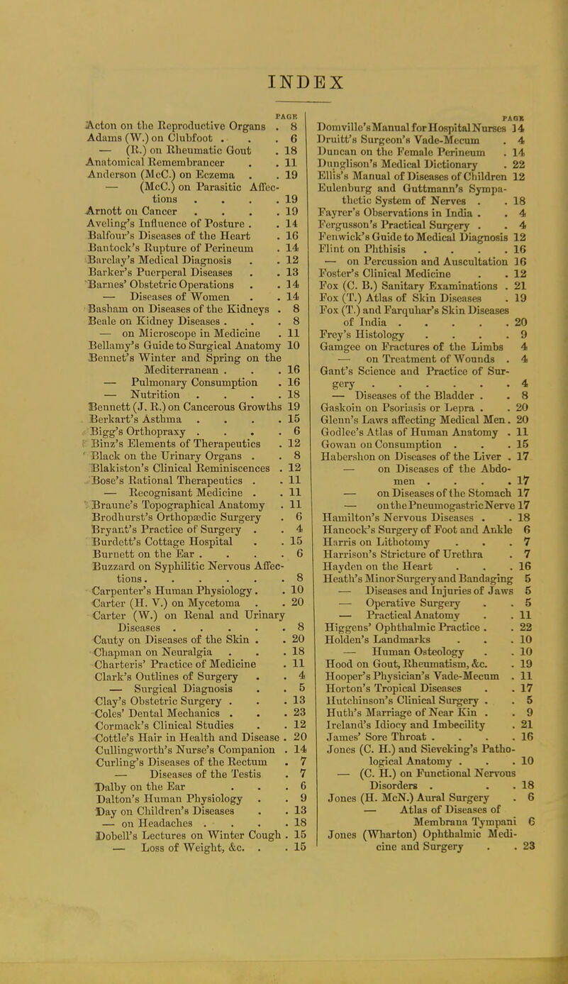 PAGK Acton on the Eeproduetive Organs . 8 Adams (W.) on Clubfoot . . .6 — (R.) on Rheumatic Gout . 18 Anatomical Remembrancer . . 11 Anderson (McC.^ on Eczema . . 19 — (McC.) on Parasitic Affec- tions . . . .19 Arnott on Cancer . . . .19 Aveling's Influence of Posture . . 14 Balfour's Diseases of the Heart . 16 Bantock's Rupture of Perineum . 14 Barcbiy's Medical Diagnosis . . 12 Barker's Puerperal Diseases . . 13 Barnes'Obstetric Operations . .14 — Diseases of Women . . 14 Basham on Diseases of the Kidneys . 8 Beale on Kidney Diseases . . .8 — on Microscope in Medicine . 11 Bellamy's Guide to Surgical Anatomy 10 Bennet's Winter and Spring on the Mediterranean . . .16 — Pulmonary Consumption . 16 — Nutrition . . . .18 Bennett (J. R.) on Cancerous Growths 19 . Berkart's Asthma . . . .15 Bigg's Orthopraxy . . . .6 i Binz's Elements of Therapeutics . 12 ' Black on the Urinary Organs . . 8 Blakistou's Clinical Reminiscences . 12 Bose's Rational Therapeutics . . 11 — Recognisant Medicine . . 11 Braune's Topographical Anatomy . 11 Brodhurst's Orthopajdic Surgery . 6 Bryant's Practice of Surgery . . 4 Burdett's Cottage Hospital • . 15 Burnett on the Ear .... 6 Buzzard on Sypbilitic Nervous Affec- tions 8 Carpenter's Human Physiology. . 10 Carter (H. V.) on Mycetoma . . 20 Carter (W.) on Renal and Urinary Diseases . . ... 8 Cauty on Diseases of the Skin . . 20 Chapman on Neuralgia . . .18 Charteris' Practice of Medicine . 11 Clark's Outlines of Surgery . . 4 — Surgical Diagnosis . . 5 ■Clay's Obstetric Surgery . . .13 •Coles'Dental Mechanics . . .23 €ormack's Clinical Studies . . 12 Cottle's Hair in Health and Disease . 20 Cullingworth's Niu-se's Companion . 14 Curling's Diseases of the Rectum . 7 — Diseases of the Testis . 7 Dalby on the Ear . . .6 Dalton's Human Physiology . . 9 Day on Children's Diseases . . 13 — on Headaches . . . .18 Dobell's Lectures on Winter Cough . 15 — Loss of Weight, &c. . . 15 PAOB Domville's Manual for Hospital Nurses ] 4 Druitt's Surgeon's Vade-Mecum . 4 Duncan on the Eemale Perineum . 14 Dunglison's Medical Dictionary . 22 Ellis's Manual of Diseases of Children 12 Eulenburg and Guttmann's Sympa- thetic System of Nerves . . 18 Fayrer's Observations in India . . 4 Forgusson's Practical Surgery . . 4 Fenwick's Guide to Medical Diagnosis 12 Flint on Phthisis . . . .16 — on Percussion and Auscultation 16 Foster's Clinical Medicine . . 12 Fox (C. B.) Sanitary Examinations . 21 Fox (T.) Atlas of Skin Diseases . 19 Fox (T.) and Farquhar's Skin Diseases of India 20 Frey's Histology . . . .9 Gamgee on Fractures of the Limbs 4 — on Treatment of Wounds . 4 Gant's Science and Practice of Sur- gery 4 — Diseases of the Bladder . . 8 Gaskoin on Psoriasis or Lepra . . 20 Glenn's Laws affecting Medical Men. 20 Godlee's Atlas of Human Anatomy . 11 Gowan on Consumption . . .15 Habershon on Diseases of the Liver . 17 — on Diseases of the Abdo- men . . . .17 — on Diseases of the Stomach 17 — onthePneumogastricNerve 17 Hamilton's Nervous Diseases . . 18 Hancock's Surgery of Foot and Ankle 6 Harris on Lithotomy . . .7 Harrison's Stricture of Urethra . 7 Hayden on the Heart . . .16 Heath's Minor Surgei-y and Bandaging 5 — Diseases and Injuries of Jaws 5 ■— Operative Surgery . . 5 — Practical Anatomy . .11 Higgens' Ophthalmic Practice . . 22 Holden's Landmarks . . .10 — Human Osteology . . 10 Hood on Gout, Rheumatism, &c. . 19 Hooper's Physician's Vade-Mecum . 11 Horton's Tropical Diseases . . 17 Hutchinson's Clinical Surgery . . 5 Huth's Marriage of Near Kin . . 9 Ireland's Idiocy and Imbecility . 21 James' Sore Throat . . . .16 Jones (C. H.) and Sieveking's Patho- logical Anatomy . . .10 — (C. H.) on Functional Nervous Disorders . . . 18 Jones (H. McN.) Aural Surgery . 6 — Atlas of Diseases of Membrana Tympani 6 Jones (Wliarton) Ophthalmic Medi- cine and Surgery . . 23