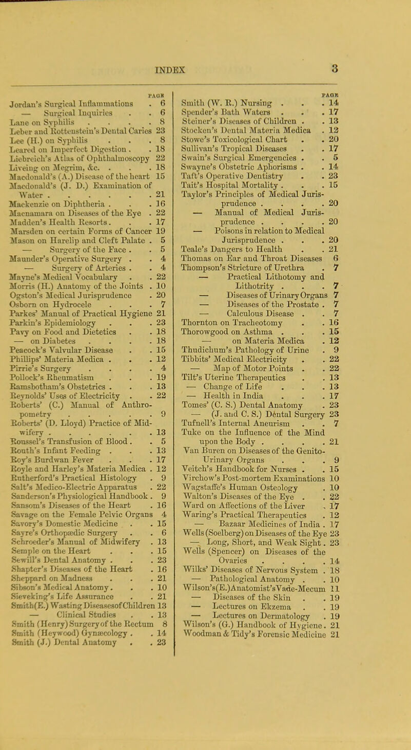 PAQK Jordan's Surgical lutlauiuiatious . 6 — Surgical Iui|uiries . . 6 Laue on Syphilis .... 8 Leber and Kottcusteiu's Dental Caries 23 Lee (11.) on Syphilis . . .8 Learcd on Imperfect Digestion . . 18 Licbreicli's Atlas of OpbthsUuioscopy 22 Liveiug on Megriui, &c. . . .18 Macdonald's (A.) Disease of the heart 15 Macdonald's (J. D.) Examination of Water 21 Mackenzie on Diphtheria . . .16 Macnamara on Diseases of the Eye . 22 Madden's Health Resorts. . .17 Marsden on certain Forms of Cancer 19 Mason on Harelip and Cleft Palate . 5 — Surgery of the Face . . 5 Maunder's Operative Surgery . . 4 — Surgery of Arteries . . 4 Mayne's Medical Vocabulary . . 22 Morris (H.) Anatomy of the Joints . 10 Ogston's Medical Jurisprudence . 20 Osbom on Hydrocele . . .7 Parkes' Manual of Practical Hygiene 21 Parkin's Epidemiology . . .23 Pavy on Food and Dietetics . . 18 — on Diabetes . . . .18 Peacock's Valvular Disease . . 15 Phillips' Materia Medica . • .12 Pirrie's Surgery .... 4 Pollock's Rheumatism . . .19 Ramsbotham's Obstetrics . . .13 Reynolds' Uses of Electricity . . 22 Roberts' (C.) Manual of Anthro- pometry .... .9 P^berts' (D. Lloyd) Practice of Mid- wifery . . . . . .13 Roussel's Transfusion of Blood. . 5 Ronth's Infant Feeding . . .13 Roy's Burdwan Fever . . .17 Royle and Harley's Materia Medica . 12 Rutherford's Practical Histology . 9 Salt's Medico-Electric Apparatus . 22 Sanderson's Physiological Handbook . 9 Sansom's Diseases of the Heart . 16 Savage on the Female Pelvic Organs 4 Savory's Domestic Medicine . . 15 Sayre's Orthopa;dic Surgery . . 6 Schroeder's Manual of Midwifery . 13 Semple on the Heart . . .15 Sewill's Dental Anatomy . . .23 Shapter's Diseases of the Heart . 16 Sheppard on Madness . . .21 Sibson's Medical Anatomy. . .10 Sieveking's Life Assurance . . 21 Smith(E.) Wasting Diseasesof Cliildren 13 — Clinical Studies . . 13 Smith (Henry)Surgeryof the Rectum 8 Smith CHeywco*!) Gynecology . . 14 Smith (J.) Dental Anatomy . . 23 FAQB Smith (W. R.) Nursing . . .14 Spender's Bath Waters . - .17 Steiner's Diseases of Children . . 13 Stocken's Dental Materia Medica . 12 Stowe's Toxicological Chart . . 20 Sullivan's Tropical Diseases . . 17 Swain's Surgical Emergencies . . 5 Swayne's Obstetric Aphorisms . . 14 Taft's Operative Dentistry . . 23 Tait's Hospital Mortality . . .15 Taylor's Principles of Medical Juris- prudence . . . .20 — Manual of Medical Juris- prudence . . . .20 — Poisons in relation to Medical Jurisprudence . . .20 Teale's Dangers to Health . . 21 Thomas on Ear and Throat Diseases 6 Thompson's Stricture of Urethra . 7 — Practical Lithotomy and Lithotrity . . .7 — Diseases of Urinary Organs 7 — Diseases of the Prostate . 7 — Calculous Disease . . 7 Thornton on Tracheotomy . . 16 Thorowgood on Asthma . . .15 — on Materia Medica . 12 Thudichum's Pathology of Urine . 9 Tibbits' Medical Electricity . . 22 — Map of Motor Points . . 22 Tilf s Uterine Therapeutics . . 13 — Change of Life . . .13 — Health in India . . .17 Tomes' (C. S.) Dental Anatomy . 23 — (J. and C. S.) Dental Surgery 23 Tufnell's Internal Aneurism . . 7 Tuke on the Influence of the Mind upon the Body . . . .21 Van Buren on Diseases of the Genito- urinary Organs . . .9 Veitch's Handbook for Nurses . . 15 Virchow's Post-mortem Examinations 10 Wagstaffe's Human Osteology . 10 Walton's Diseases of the Eye . . 22 Ward on Affections of the Liver , 17 Waring's Practical Therapeutics . 12 — Bazaar Medicines of India . 17 Wells (Soelberg) on Diseases of the Eye 23 — Long, Short, and Weak Sight. 23 Wells (Spencer) on Diseases of the Ovaries . . . .14 Wilks' Diseases of Nervous System . 18 — Pathological Anatomy . . 10 Wilson'8(E.)Anatomist'sVade-Mecum 11 — Diseases of the Skin . .19 — Lectures on Ekzema . . 19 — Lectures on Dermatology . 19 Wilson's (G.) Handbook of Hygiene. 21 Woodman & Tidy's Forensic Medicine 21