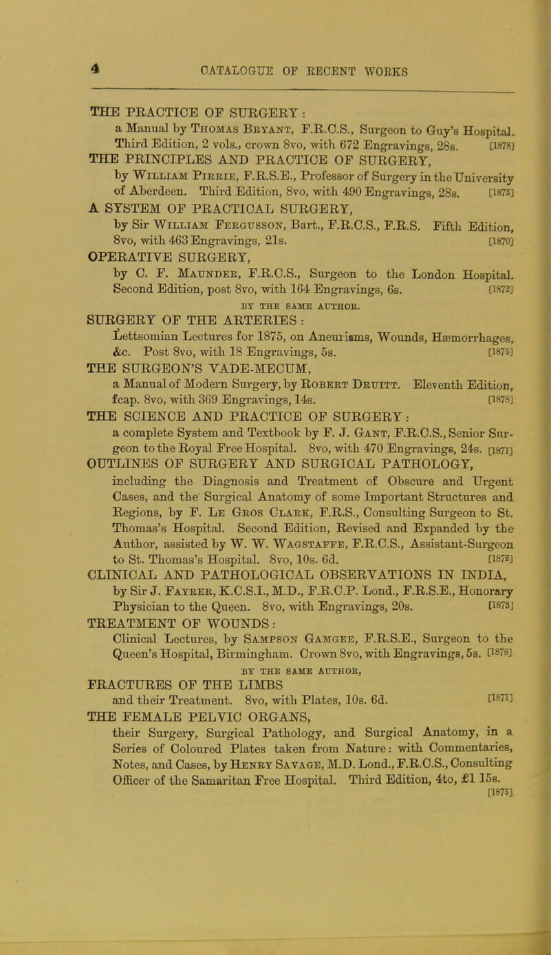 THE PRACTICE OF SURGERY : a Manual by Thomas Buyant, F.R.C.S., Surgeon to Guy's Hospital. Third Edition, 2 vols., crown 8vo, with 672 Engravings, 288. [1878] THE PRINCIPLES AND PRACTICE OF SURGERY, by William Pirrie, F.R.S.E., Professor of Surgery in the University of Aberdeen. Third Edition, 8vo, with 490 Engravings, 28s. [1873] A SYSTEM OF PRACTICAL SURGERY, by Sir William Fergttsson, Bart., F.R.C.S., F.R.S. Fifth Edition, 8vo, with 463 Engravings, 21s. [1870] OPERATIVE SURGERY, by 0. F, Maunder, F.R.O.S., Surgeon to the London Hospital. Second Edition, post 8vo, with 164 Engravings, 6s. [1872] BY THE SAME ATTTHOE. SURGERY OF THE ARTERIES : Lettsomian Lectures for 1875, on Aneuiisms, Wounds, HsemoiThages, &c. Post 8vo, with 18 Engravings, 58. [1875] THE SURGEON'S VADE-MECUM, a Manual of Modern Surgery, by Robert Druitt. Eleventh Edition, fcap. 8vo, with 369 Engravings, 14s. [1878] THE SCIENCE AND PRACTICE OF SURGERY : a complete System and Textbook by F. J. Gant, F.R.C.S., Senior Sur- geon to the Royal Free Hospital. 8vo, with 470 Engravings, 24s. [i87i] OUTLINES OF SURGERY AND SURGICAL PATHOLOGY, including the Diagnosis and Treatment of Obscure and Urgent Cases, and the Surgical Anatomy of some Important Structures and Regions, by F. Le Gros Clark, F.R.S., Consulting Surgeon to St. Thomas's Hospital. Second Edition, Revised and Expanded by the Author, assisted by W. W. Wagstapfe, F.R.C.S., Assistant-Sui-geon to St. Thomas's Hospital. 8vo, 10s. 6d. a872] CLINICAL AND PATHOLOGICAL OBSERVATIONS IN INDIA, by Sir J. Fatrer, K.C.S.L, M.D., F.R.C.P. Lond., F.R.S.E., Honorary Physician to the Queen. 8vo, with Engravings, 20s. [1873] TREATMENT OF WOUNDS: Clinical Lectures, by Sampson Gamgee, F.R.S.E., Surgeon to the Queen's Hospital, Birmingham. Crown 8vo, with Engravings, 5s. [1878] BY THE SAME AUTHOB, FRACTURES OF THE LIMBS and their Treatment. 8vo, with Plates, 10s. 6d. [^871] THE FEMALE PELVIC ORGANS, their Surgery, Surgical Pathology, and Surgical Anatomy, in a Series of Coloured Plates taken from Nature: with Commentaries, Notes, and Cases, by Henry Savage, M.D. Lond., F.R.C.S., Consulting Officer of the Samaritan Free Hospital. Third Edition, 4to, £1 15s. [1875]