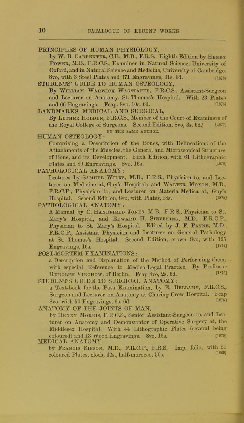 PRINCIPLES OF HUMAN PHTSIOLOGY, by W. B. Oabpentee, O.B., M.D., F.R.S. Eighth Edition by Henet Power, M.B., F.R.O.S., Examinei- in Natural Science, University of Oxford, and in Natural Science and Medicine, University of Cambridge. 8vo, with 3 Steel Plates and 371 Engravings, 31s. 6d. [i876j STUDENTS' GUIDE TO HUMAN OSTEOLOGY, By William Waevfick Wagstafpe, F.R.O.S., Assistant-Surgeon and Lectui-er on Anatomy, St. Thomas's Hospital. With 23 Plates and 66 Engravings. Fcap. 8vo, 10s. 6d. [1875] LANDMARKS, MEDICAL AND SURGICAL, By LuTHEE HoLDEN, F.R.C.S., Member of the Court of Examiners of the Royal College of Surgeons. Second Edition, 8vo, 38. 6d.' [1877] BY THE SAME ATTTHOS. HUMAN OSTEOLOGY: Comprising a Description of the Bones, with Delineations of the Attachments of the Muscles, the General and Microscopical Stnicture of Bone, and its Development. Fifth Edition, with 61 Lithographic Plates and 89 Engravings. 8vo, 16s. [1878] PATHOLOGICAL ANATOMY: Lectures by Samuel Wilks, M.D., F.R.S., Physician to, and Lec- turer on Medicine at, Guy's Hospital; and Waltee Moxon, M.D., F.R.O.P., Physician to, and Lecturer on Mateida Medica at, Guy's Hospital. Second Edition, 8vo, with Plates, 18s. [1875] PATHOLOGICAL ANATOMY: A Manual by C. Handpield Jones, M.B., F.R.S., Physician to St. Mary's Hospital, and Edwakd H. Sieveking, M.D., F.R.C.P., Physician to St. Mary's Hospital. Edited by J. F. Payne, M.D., F.R.C.P., Assistant Physician and Lecturer on General Pathology at St. Thomas's Hospital. Second Edition, crown 8vo, with 195 Engravings, 16s. ^^'''^ POST-MORTEM EXAMINATIONS: a Description and Explanation of the Method of Performing them, with especial Reference to Medico-Legal Practice. By Professor Rudolph Vikchow, of Berlin. Fcap 8vo, 2s. 6d. [^^''''1 STUDENT'S GUIDE TO SURGICAL ANATOMY: a Text-book for the Pass Examination, by E. Bellamy, F.R.C.S., Surgeon and Lecturer on Anatomy at Charing Cross Hospital. Fcap 8vo, with 50 Engravings, 6s. 6d. ^^''^^ ANATOMY OF THE JOINTS OF MAN, by Henet Moeeis, F.R.C.S., Senior Assistant-Surgeon to, and Lec- turer on Anatomy and Demonstrator of Operative Surgery at, the Middlesex Hospital. With 44 Lithographic Plates (several being coloured) and 13 Wood Engravings. 8vo, 16s. [1879] MEDICAL ANATOMY, by Feancis Sibson, M.D., F.R.C.P., F.R.S. Imp. folio, with 21 coloured Plates, cloth, 42s., haLf-morocoo, 60s. '^^^^^