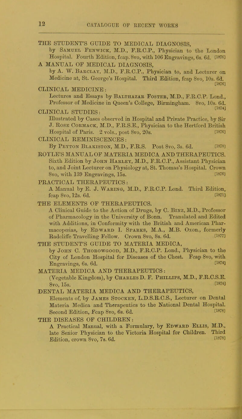 THE STUDENT'S GUIDE TO MEDICAL DIAGNOSIS, by Samuel Fenwick, M.D., F.R.O.P., Physician to the London Hospital. Fourth Edition, fcap. 8vo, with 106 Engravings, 6s. 6d. [W6] A MANUAL OF MEDICAL DIAGNOSIS, by A. W. Barclay, M.D., F.R.C.P., Physician to, and Lecturer on Medicine at, St. George's Hospital. Third Edition, fcap 8vo, 10s. 6d. [187C] CLINICAL MEDICINE: Lectures and Essays by Balthazar Foster, M.D., F.R.C.P. Lond., Professor of Medicine in Queen's College, Birmingham. 8vo, 10s. 6d. [1874] CLINICAL STUDIES: Illustrated by Cases observed in Hospital and Private Practice, by Sir J. Rose Cormack, M.D., F.R.S.E., Physician to the Hertford British Hospital of Paris. 2 vols., post 8vo, 20s. [187C] CLINICAL REMINISCENCES: By Peyton Blakiston, M.D., F.R.S. Post 8vo, 3s. 6d. 0878] ROYLE'S MANUAL OF MATERIA MEDICA AND THERAPEUTICS. Sixth Edition by John Harley, M.D., F.R.C.P., Assistant Physician to, and Joint Lecturer on Physiology at, St. Thomas's Hospital. CroAvn 8vo, with 139 Engravings, 15s. [1876] PRACTICAL THERAPEUTICS: A Manual by E. J. Waring, M.D., F.R.C.P. Lond. Third Edition, fcap 8vo, 12s. 6d. [i87i] THE ELEMENTS OF THERAPEUTICS. A Clinical Guide to the Action of Drugs, by C. BiNz, M.D., Professor of Pharmacology in the University of Bonn. Translated and Edited with Additions, in Conformity with the British and American Phar- macopoeias, by Edvfard I. Sparks, M.A., M.B. Oxon., formerly Radclifife Travelling Fellow. Crown 8vo, 8s. 6d. [1877] THE STUDENT'S GUIDE TO MATERIA MEDICA, by John C. Thorowgood, M.D., F.R.C.P. Lond., Physician to the City of London Hospital for Diseases of the Chest. Fcap 8vo, with Engravings, 6s. 6d. [187*] MATERIA MEDICA AND THERAPEUTICS: (Vegetable Kingdom), by Charles D. F. Phillips, M.D., F.R.C.S.E. 8vo, 15s. fi8743 DENTAL MATERIA MEDICA AND THERAPEUTICS, Elements of, by James Stocken, L.D.S.R.C.S., Lecturer on Dental Materia Medica and Therapeutics to the National Dental Hospital. Second Edition, Fcap 8vo, 6s. 6d. [1^78] THE DISEASES OF CHILDREN: A Practical Manual, with a Formulary, by Edward Ellis, M.D., late Senior Physician to the Victoria Hospital for Childi'en. Thii-d Edition, crown 8vo, 73. 6d. t^^^^^