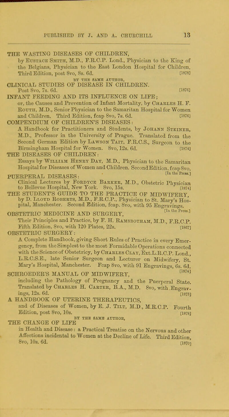 THE WASTING DISEASES OF CHILDREN, by Eustace Smith, M.D., P.R.C.P. Lond., Physician to the King of the Belgians, Physician to tho East London Hospital for Children. Third Edition, post 8vo, 8s. 6d. [1878] BY THE SAME ATTTHOR, CLINICAL STUDIES OF DISEASE IN CHILDREN. Post Svo, 7s. 6d. [187G] INFANT FEEDING AND ITS INFLTIENOE ON LIFE; or, the Causes and Prevention of Infant Mortality, by Charles H. F. RouTH, M.D., Seixior Physician to the Samaritan Hospital for Women and Children. Third Edition, fcap Svo, 7s. 6d. Qsyc] COMPENDIUM OF CHILDREN'S DISEASES: A Handbook for Practitioners and Students, by Johann Steiner, M.D., Professor in the University of Prague. Translated from the Second Gei-man Edition by Lawson Tait, F.R.C.S., Surgeon to the Bii-mingham Hospital for Women. Svo, 12s. 6d. [1874] THE DISEASES OF CHILDREN: Essays by William Henry Day, M.D., Physician to the Samaritan Hospital for Diseases of Women and Children. Second Edition, fcap Svo. PUERPERAL DISEASES: ' [In the Press.] Clinical Lectures by Fordyce Barker, M.D., Obstetric Physician to Bellevue Hospital, New York. Svo, 15s. [1874] THE STUDENT'S GUIDE TO THE PRACTICE OP MIDWIFERY, by D. Lloyd Roberts, M.D., F.R.C.P., Physician to St. Mary's Hos'- pital, Manchester. Second Edition, fcap. Svo, with 95 Engravings. OBSTETRIC MEDICINE AND SURGERY, [in the Press.] Their Piinciples and Practice, by F. H. Ramsbotham, M.D., F.R.C.P. Fifth Edition, Svo, with 120 Plates, 22s. ' ' '[1867] OBSTETRIC SURGERY: A Complete Handbook, giving Short Rules of Practice in every Emer- gency, fi-om the Simplest to the most Formidable Operations connected with the Science of Obstetricy, by Charles Clay, Ext.L.R.C.P. Lond., L.R.C.S.B., late Senior Surgeon and Lecturer on Midwifery, St. Maiy's Hospital, Manchester. Fcap Svo, with 91 Engravings, 6s. 6d. SCHROEDER'S MANUAL OF MIDWIFERY, '■^^^^^ including the Pathology of Pregnancy and the Puerperal State. Translated by Charles H. Carter, B.A., M.D. Svo, with.Engrav- ings, 123.6d. [1873] A HANDBOOK OF UTERINE THERAPEUTICS, and of Diseases of Women, by E. .J. Tilt, M.D,, M.R.C.P. Fourth Edition, post Svo, lOs. [1878] BY THE same AUTHOE, THE CHANGE OF LIFE in Health and Disease : a Practical Treatise on the Nervous and other Affections incidental to Women at the Decline of Life. Thii-d Edition, Svo, lOa, 6d. [1870]