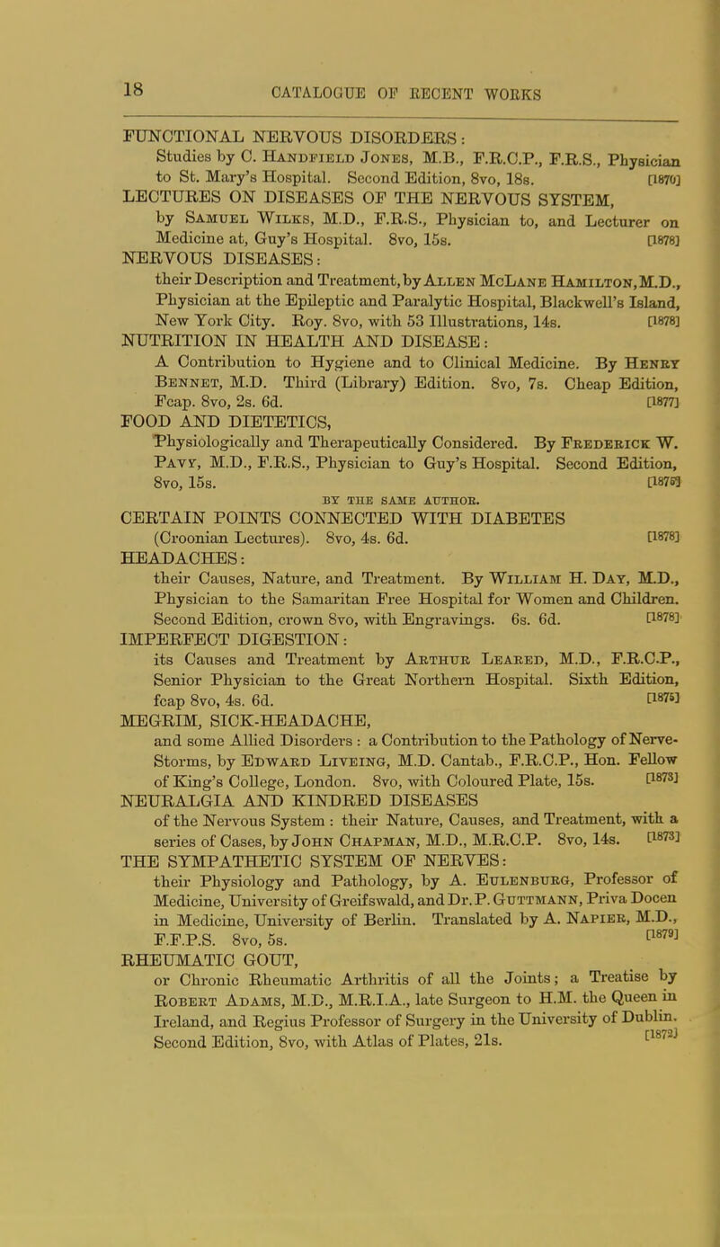 FUNCTIONAL NERVOUS DISORDmS: Studies by 0. Handpielb Jones, M.B., F.R.C.P., F.R.S., Physician to St. Mary's Hospital. Second Edition, 8vo, 18a. [1870] LECTURES ON DISEASES OF THE NERVOUS SYSTEM, by Samuel Wilks, M.D., F.R.S., Physician to, and Lecturer on Medicine at, Guy's Hospital. 8vo, 15s. [1878J NERVOUS DISEASES: their Description and Treatment, by Allen McLane Hamilton, M.D., Physician at the Epileptic and Paralytic Hospital, Blackwell's Island, New York City. Roy. 8vo, with 53 Illustrations, 14s. [1878] NUTRITION IN HEALTH AND DISEASE: A Contribution to Hygiene and to Clinical Medicine. By Heney Bennet, M.D. Third (Library) Edition. Svo, 7s. Cheap Edition, Fcap. Svo, 2s. 6d. [1877] FOOD AND DIETETICS, Physiologically and Therapeutically Considered. By Feedeeick W. Pats-, M.D., F.R.S., Physician to Guy's Hospital. Second Edition, Svo, 15s. a8765 BX THE SAME AITTHOE. CERTAIN POINTS CONNECTED WITH DIABETES (Croonian Lectures). Svo, 4s. 6d. tl878] HEADACHES: their Causes, Nature, and Treatment. By William H. Day, M.D., Physician to the Samaritan Free Hospital for Women and Children. Second Edition, crown Svo, with Engravings. 6s. 6d. [1878] IMPERFECT DIGESTION: its Causes and Treatment by Aethtjk Leaked, M.D., F.R.C.P., Senior Physician to the Great Northern Hospital. Sixth Edition, fcap Svo, 4s. 6d. [187« MEGRIM, SICK-HEADACHE, and some Allied Disorders : a Contribution to the Pathology of Nerve- Storms, by Edward Liveing, M.D. Cantab., F.R.C.P., Hon. FeUow of King's College, London. Svo, with Coloured Plate, 15s. C1873] NEURALGIA AND KINDRED DISEASES of tbe Nervous System : their Nature, Causes, and Treatment, with a series of Cases, by John Chapman, M.D., M.R.C.P. Svo, 14s. [1873] THE SYMPATHETIC SYSTEM OF NERVES: their Physiology and Pathology, by A. Eulenbueg, Professor of Medicine, University of Greif swald, and Dr. P. Guttmann, Priva Docen in Medicine, University of Berlin. Translated by A. Napiee, M.D., F.F.P.S. Svo, 5s. ^^''^^ RHEUMATIC GOUT, or Chronic Rheumatic Arthritis of all the Joints; a Treatise by RoBEET Adams, M.D., M.R.I.A., late Surgeon to H.M. the Queen in Ireland, and Regius Professor of Surgery in the University of Dublin. Second Edition, Svo, with Atlas of Plates, 21s. ^^^^^^