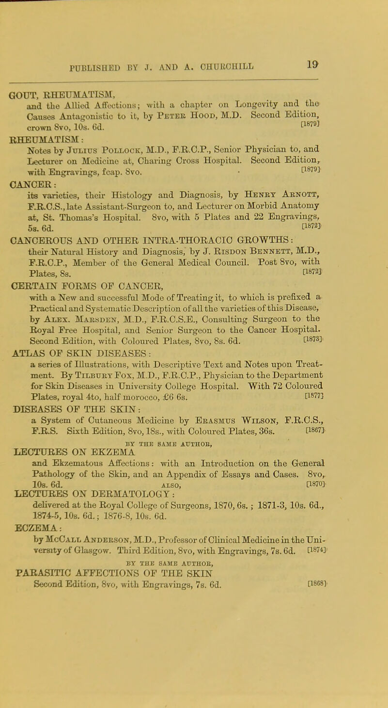 GOUT, RHEUMATISM, and the Allied Affections; with a chapter on Longevity and the Causes Antagonistic to it, by Peteb Hood, M.D. Second Edition, crown 8vo, 10s. 6d. ^^^''^^ RHEUMATISM: Notes by Julius Pollock, M.D., F.R.O.P., Senior Physician to, and Lecturer on Medicine at, Charing Cross Hospital. Second Edition, -with Engravings, fcap. 8vo. • [1879] CANCER: its varieties, theii- Histology and Diagnosis, by Henet Aenott, F.R.C.S.,late Assistant-Surgeon to, and Lecturer on Morbid Anatomy at, St. Thomas's Hospittd. 8vo, with 5 Plates and 22 Engravings, 5s. 6d. tiW2] CANCEROUS AND OTHER INTRA-THORACIO GROWTHS: their Natm-al History and Diagnosis, by J. Risdon Bennett, M.D., F.R.C.P., Member of the General Medical Council. Post Bvo, with. Plates, 8s. tl87I2J CERTAIN FORMS OF CANCER, ■with a New and successful Mode of Treating it, to which is prefixed a Practical and Systematic Description of all the varieties of this Disease, by Alex. Maesden, M.D., F.R.C.S.E., Consulting Surgeon to tlie Royal Free Hospital, and Senior Surgeon to the Cancer Hospital. Second Edition, with Coloured Plates, 8vo, 8s. 6d. 1^1873]. ATLAS OF SKIN DISEASES : a series of lUustratious, \vith Descriptive Text and Notes upon Treat- ment. By TiLBUEY Fox, M.D., F.R.C.P., Physician to the Department for Skin Diseases in University CoUege Hospital. With 72 Coloured Plates, royal 4to, half morocco, £6 6s. [1877] DISEASES OF THE SKIN : a System of Cutaneous Medicine by Eeasmus Wilson, F.R.C.S., F.R.S. Sixth Edition, 8vo, 18s., with Coloured Plates, 36s. [18673 BY THE SAME ATITHOE, LECTURES ON EKZEMA and Ekzematous Affections: with an Introduction on the General Pathology of the Skin, and an Appendix of Essays and Cases. 8vo, lOs. 6d. ALSO, a870]' LECTURES ON DERMATOLOGY: delivered at the Royal College of Surgeons, 1870, 6s. ; 1871-3, 10s. 6d., 1874-5, lOs. 6d.; 1876-8, 10s. 6d. ECZEMA: by McCall Andeeson, M.D., Professor of Clinical Medicine in the Uni- versity of Glasgow. Third Edition, 8vo, with Engravings, 7s. 6d. ^874]- BY THE SAME AUTHOE, PARASITIC AFFECTIONS OF TPIE SKIN Second Edition, Bvo, with Engravings, 78. 6d. lisnsy