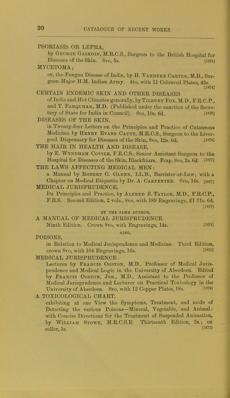 PSORIASIS OR LEPRA, by George Gaskoin, M.R.O.S., Surgeon to tlie Britiali Hospital for Diseases of the Skin. 8vo, 5s. [1876] MYCETOMA; or, the Fungus Disease of India, by H. Vandyke Cabter, M.D., Sur- geon-Major H.M. Indian Army. 4to, with 11 Coloured Plates, 428. [1874] CERTAIN ENDEMIC SKIN AND OTHER DISEASES of India and Hot Climates generally, by Tilbury Fox, M.D., F.R.C.P., and T. Farquhak, M.D. (Published under the sanction of the Secre- tary of State for India in Council). 8vo, 10s. 6d. [1876] DISEASES OF THE SKIN, in Twenty-four Letters on the Principles and Practice of Cutaneous Medicine, by Henry Evans Oaitty, M.R.C.S., Surgeon to the Liver- pool Dispensary for Diseases of the Skin, 8vo, 12s. 6d. [1874] THE HAIR IN HEALTH AND DISEASE, by E. Wyndham Cottle, F.R.C.S., Senior Assistant Surgeon to the Hospital for Diseases of the Skin, Blackfriars. Fcap. 8vo, 28.6d. [1877] THE LAWS AFFECTING MEDICAL MEN: a Manual by Robert G. Glenn, LL.B., BaiTister-at-Law; with a Chapter on Medical Etiquette by Dr. A. Carpenter. 8vo, 14s. psTi] MEDICAL JURISPRUDENCE, Its Principles and Practice, by Alfred S. Taylor, M.D., F.R.C.P., F.R.S. Second Edition, 2 vols., 8vo, with 189 Engravings, £1 lis. 6d. [1873] BT THE SAME ATJTHOE, A MANUAL OF MEDICAL JURISPRUDENCE. Ninth Edition. Crown 8vo, with Engravings, 14s. [1874] also, POISONS, in Relation to Medical Jurisprudence and Medicine. Third Edition, crown 8vo, with 104 Engravings, 16s. [1875] MEDICAL JURISPRUDENCE : Lectures by Francis Ogston, M.D., Professor of Medical Juris- prudence and Medical Logic in the University of Aberdeen. Edited by Francis Ogston, Jun., M.D., Assistant to the Professor of Medical Jurisprudence and Lecturer on Practical Toxicology in the University of Aberdeen. 8vo, with 12 Copper Plates, 18s. [1878] A TOXICOLOGICAL CHART, exhibiting at one Yiew the Symptoms, Treatment, and mode of Detecting the various Poisons—Mineral, Yegetable, and Animal: with Concise Directions for the Treatment of Suspended Animation, by William Stowe, M.R.C.S.E. Thirteenth Edition, 2s.; on roller, 5s. f^872]