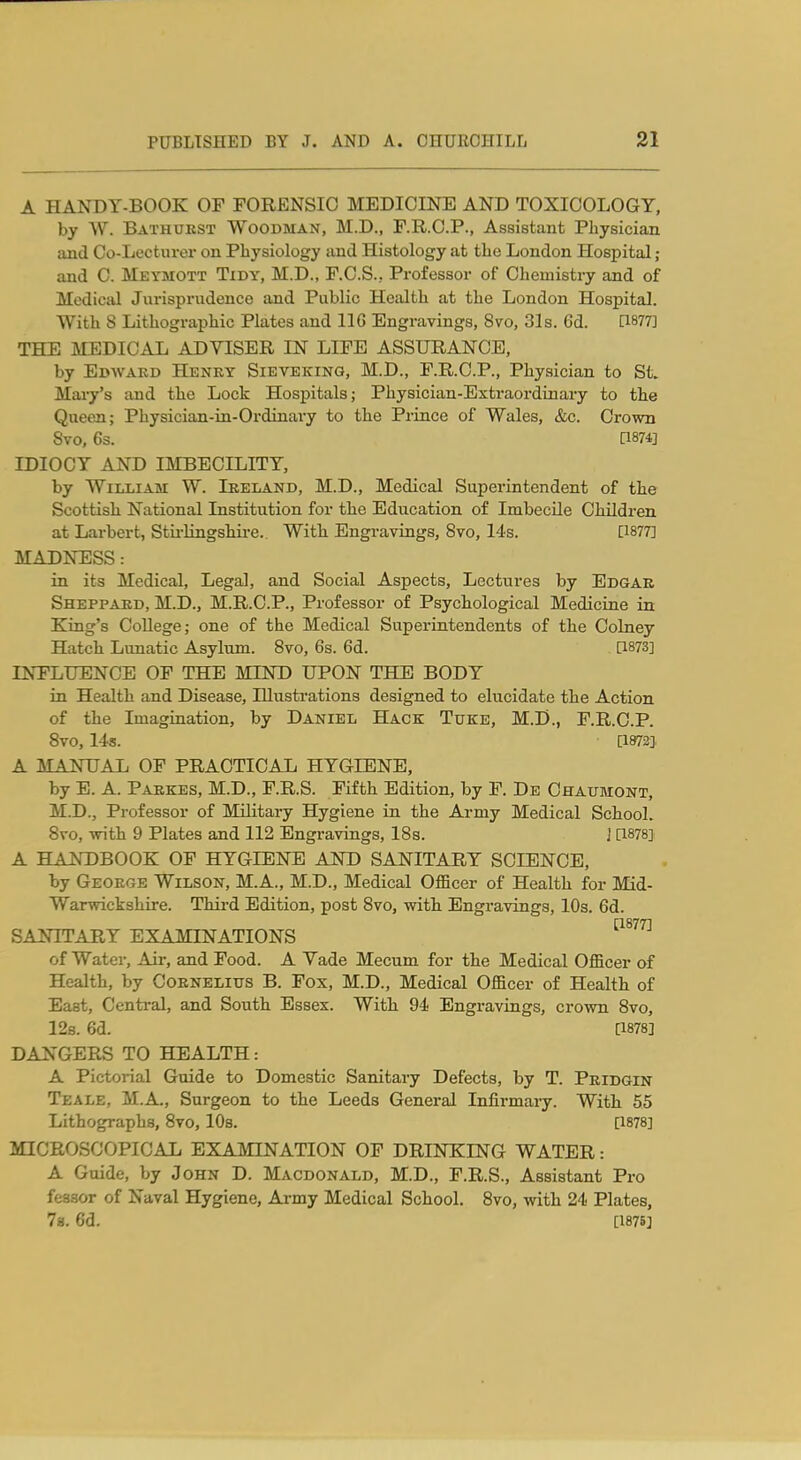 A HANDY-BOOK OP FORENSIC MEDICINE AND TOXICOLOGY, by W. Bathukst Woodman, M.D., F.R.O.P., Assistant Physician and Co-Lecturei' on Physiology tmd Histology at the London Hospital ; and C. Meymott Tidy, M.D., F.C.S., Professor of Chemistry and of Medical Jui'isprudence and Public Health at the London Hospital. With 8 Lithographic Plates and 116 Engravings, 8vo, 31s. 6d. [1877] THE MEDICAL ADVISER IN LIFE ASSURANCE, by Edwakd Henky Sieveking, M.D., F.R.C.P., Physician to St. Mai-y's and the Lock Hospitals; Physician-Extraordinary to the Queen; Physician-in-Ordinary to the Prince of Wales, &c. Crown 8vo, 6s. [1874] IDIOCY AND IMBECILITY, by William W. Ireland, M.D., Medical Superintendent of the Scottish National Institution for the Bdxtcation of Imbecile Children at Larbert, Stu-Hngshii-e.. With Engravings, 8vo, 14-s. [1877] MADNESS : in its Medical, Legal, and Social Aspects, Lectures by Edgar Sheppard, M.D., M.R.C.P., Professor of Psychological Medicine in King's CoUege; one of the Medical Superintendents of the Colney Hatch Lunatic Asylum. Svo, 6s. 6d. [1873] INFLUENCE OF THE MIND UPON THE BODY in Health and Disease, Illustrations designed to elucidate the Action of the Imagination, by Daniel Hack Tuke, M.D., F.R.C.P. Svo, 14s. [1972] A MANUAL OF PRACTICAL HYGIENE, by E. A. Parkes, M.D., F.R.S. Fifth Edition, by F. De Ohaumont, M.D., Professor of Military Hygiene in the Army Medical School. Svo, with 9 Plates and 112 Engravings, 18s. ] [1878] A HANDBOOK OP HYGIENE AND SANITARY SCIENCE, by George Wilson, M.A., M.D., Medical Officer of Health for Mid- Warwickshire. Third Edition, post Svo, with Engravings, 10s. 6d. SANITARY EXAMINATIONS ^^^^^ of Water, Air, and Food. A Vade Mecum for the Medical Officer of Health, by Cornelius B. Fox, M.D., Medical Officer of Health of East, Central, and South Essex. With 94 Engravings, crown Svo, 12s. 6d. [1878] DANGERS TO HEALTH: A Pictorial Guide to Domestic Sanitary Defects, by T. Pridgin Teale, M.A., Surgeon to the Leeds General Infirmary. With 55 Lithographs, Svo, 10s. [1878] MICROSCOPICAL EXA3nNATI0N OF DRINKING WATER: A Guide, by John D. Macdonald, M.D., F.R.S., Assistant Pro feasor of Naval Hygiene, Army Medical School. Svo, with 24 Plates, 78.6d. [1876]