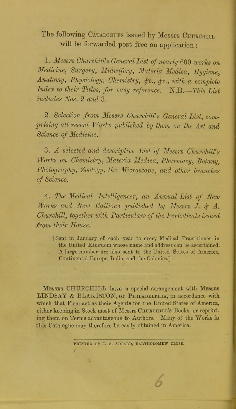 The following Catalogues issued by Messrs Chuechill will be forwarded post free on application: 1. Messrs ClmrcldlVs General List of nearly 600 works m Medicine, Surgery, Midwifery, Materia Medica, Hygiene, Anatomy, Physiology, Ghemist/ry, Sfc, Sfc, with a complete Index to their Titles, for easy reference. N.B.—This List includes Nos. 2 and 3. 2. Selection from Messrs ChurchiWs General List, com- prising all recent Worlcs published by them on the Art and Science of Medicine. 3. A selected and descriptive List of Messrs Churchill's Worlcs on Chemistry, Materia Medica, Pharmacy, Botany, Photography, Zoology, the Microscope, and other branches of Science. 4. The Medical Litelligencer, an Annual List of New Worlcs and New Editions published by Messrs J. ^ A. Churchill, together with Particulars of the Periodicals issued fi'om their Souse. [Sent in January of eacli year to every Medical Practitioner in tlie United Kingdom wliose name and address can be ascei-tained. A large number are also sent to the United States of America, Continental Eui'ope, India, and the Colonies.] Messes CHUECHILL have a special arrangement with Messes LINDSAY & BLAKISTON, of Philadelphia, in accordance with which that Firm act as their Agents for the United States of America, either keeping in Stock most of Messrs Chuechill's Books, or reprint- ing them on Terms advantageous to Authors. Many of the Works in this Catalogue may therefore be easily obtained in America. PEINTED BY J. E. ADIAED, BAETUOLOMEW CLOSE.