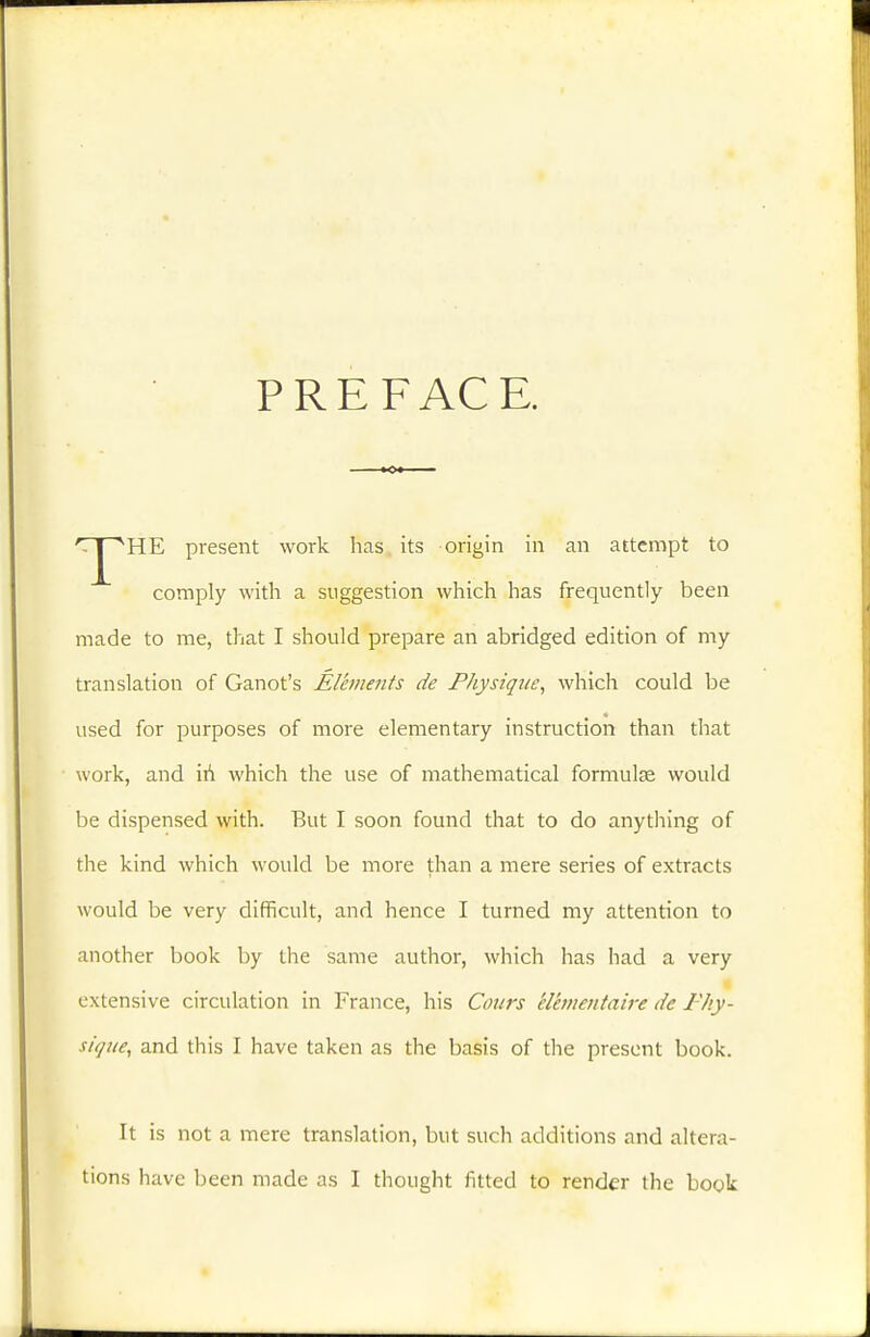 PREFAC E. 'Tj^HE present work has its origin in an attempt to comply with a suggestion which has frequently been made to me, that I should prepare an abridged edition of my translation of Ganot's Élhnents de Fhysiqite, which could be used for purposes of more elementary instruction than that work, and iii which the use of mathematical formulae would be dispensed with. But I soon found that to do anytliing of the kind which would be more than a mere series of extracts would be very difficult, and hence I turned my attention to another book by the same author, which has had a very extensive circulation in France, his Cours élémentaire de Phy- sique, and this I have taken as the basis of the present book. It is not a mere translation, but such additions and altera- tions have been made as I thought fitted to render the book