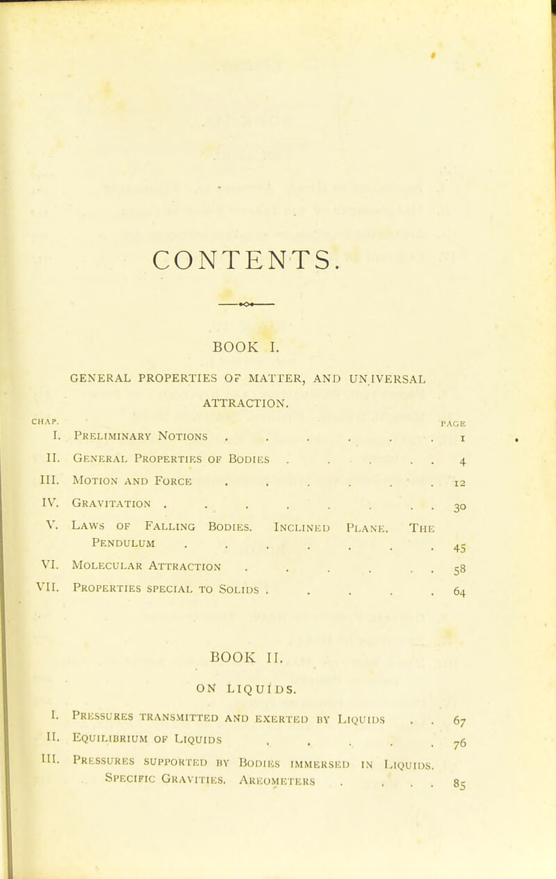 CONTENTS. BOOK I. GENERAL PROPERTIES OF MATTER, AND UNIVERSAL ATTRACTION. CHAP. I. PKELIiMINARY NOTIONS ..... II. General Properties of Bodies .... III. Motion and Force . . . . . ■ IV'. Gravitation . . . . . V. Laws of Falling Bodies. Inclined I'l.\ne. The Pendulum ....... VI. Molecular Attraction ..... VII. Properties special to Solids .... I'AGE I 4 12 30 45 58 64 BOOK II. ON LIQUIDS. I. Pressures trans.mitted and e.xerted nv Liquids . . II. Equilibrium of Liquids . . . . . in. Pressures supported hy Bodies immersed in I^iquids. Specific Gravities. Areometers 67 76 85