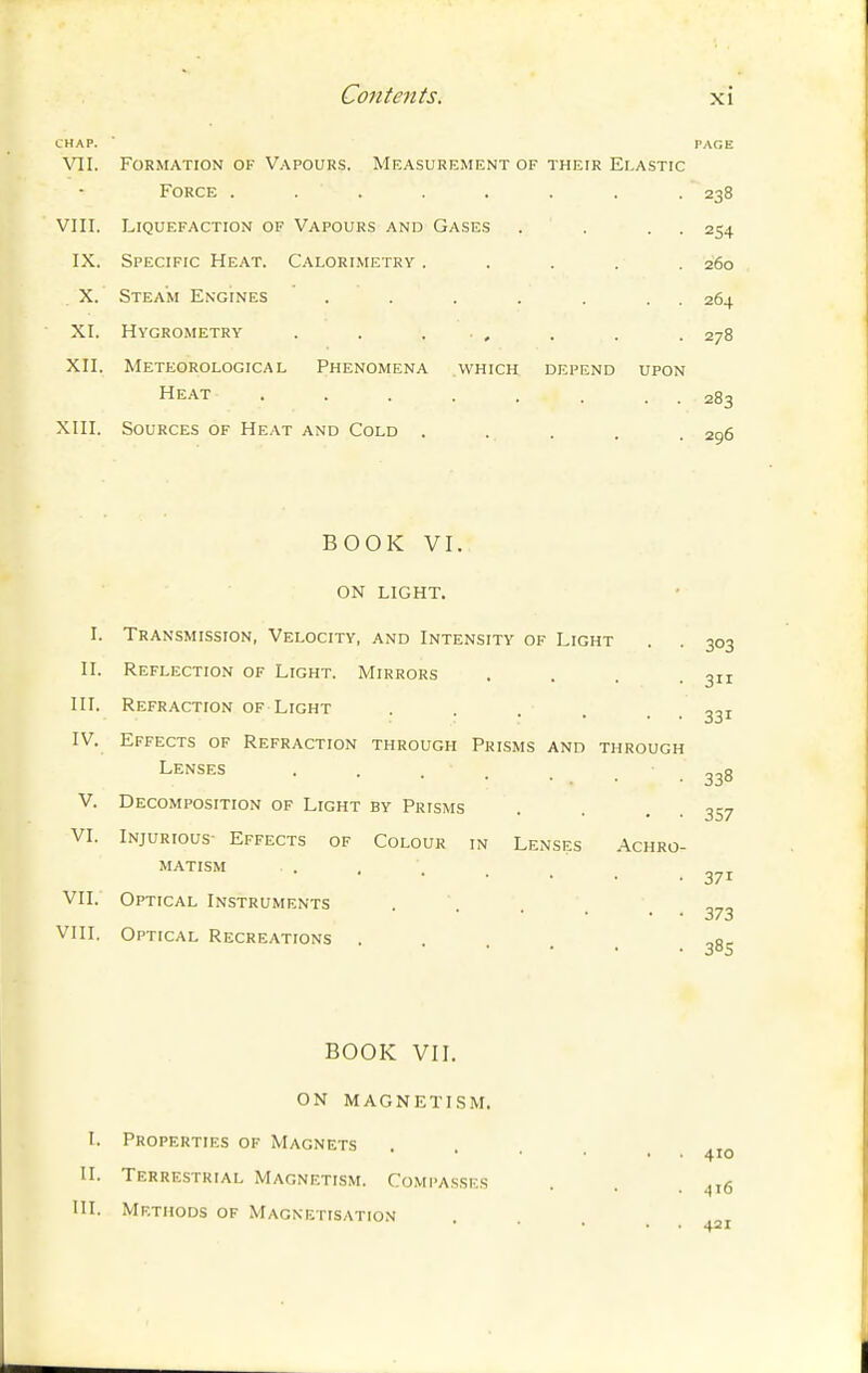 CHAP. ■ PAGE VII. Formation of V..\pours. Measurement of their Elastic Force ........ 238 VIII. Liquefaction of Vapours and Gases . . . . 254 IX. Specific Heat. Calorimetry ..... 260 X. Steam Engines . . . . . . . 264 XI. Hygrometry . . . , . . . 278 XII. Meteorological Phenomena which depend upon Heat 283 XIII. Sources of Heat and Cold ..... 296 BOOK VI. ON LIGHT. I. Transmission, Velocity, and Intensity of Light . . 303 II. Reflection of Light. Mirrors . . . .311 in. Refraction of Light . . . . ■ • 331 IV. Effects of Refraction through Prisms and through Lenses . . . . • ■ 338 V. Decomposition of Light by Prisms . . . • 357 VI. Injurious- Effects of Colour in Lenses Achro- matism . , . . _ VII. Optical Instruments . . . -373 VIII. Optical Recreations ..... 385 BOOK VIL ON MAGNETI.SM. t. Properties of Magnets II. Terrestrial Magnetism. Compasses . . . ^t6 HI. Methods of Magnetisation